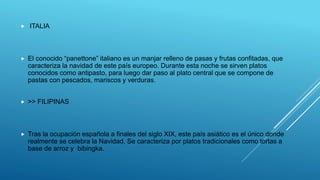  ITALIA
 El conocido “panettone” italiano es un manjar relleno de pasas y frutas confitadas, que
caracteriza la navidad de este país europeo. Durante esta noche se sirven platos
conocidos como antipasto, para luego dar paso al plato central que se compone de
pastas con pescados, mariscos y verduras.
 >> FILIPINAS
 Tras la ocupación española a finales del siglo XIX, este país asiático es el único donde
realmente se celebra la Navidad. Se caracteriza por platos tradicionales como tortas a
base de arroz y bibingka.
 