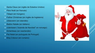  Santa Claus (en inglés de Estados Unidos)
 Père Noël (en francés)
 Télapó (en húngaro)
 Father Christmas (en inglés de Inglaterra)
 Jólasveinn (en islandés)
 Babbo Natale (en italiano)
 Julenissen (“duende de Navidad” en noruego)
 Sinterklaas (en neerlandés)
 Pai Natal (en portugués de Portugal)
 Moş Crăciun (en rumano)
 