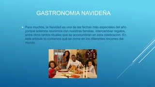 GASTRONOMIA NAVIDEÑA
 Para muchos, la Navidad es una de las fechas más especiales del año
porque solemos reunirnos con nuestras familias, intercambiar regalos,
entre otros tantos rituales que se acostumbran en esta celebración. En
este artículo te contamos qué se come en los diferentes rincones del
mundo.
 