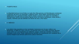  PUERTO RICO
 La Navidad boricua no se limita a un solo día. Días previos a la Nochebuena comienzan
a disfrutar del arroz con gandules y plátanos fritos. Otros platos característicos de la
celebración son: guineos cocidos, lechón asado y puerco a la varita con morcillas y
chicharrones. Dentro de los postres figuran arroz con leche, tembleque, frutas secas y
coquito; mientras que las bebidas son leche de coco y licor típico.
 >> MÉXICO
 Los platos más populares en las navidades mexicanas son el pavo relleno con
almendras, el filete de carne vacuna y el pescado seco como plato principal. Muchas
veces estos son acompañados por plátanos, pasas, aceitunas, tamales, romeritos y
buñuelos, entre otros. Estas celebraciones también se caracterizan por manjares de la
cocina indígena que forman parte de la cultura mexicana.
 