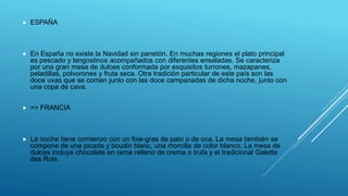  ESPAÑA
 En España no existe la Navidad sin panetón. En muchas regiones el plato principal
es pescado y langostinos acompañados con diferentes ensaladas. Se caracteriza
por una gran mesa de dulces conformada por exquisitos turrones, mazapanes,
peladillas, polvorones y fruta seca. Otra tradición particular de este país son las
doce uvas que se comen junto con las doce campanadas de dicha noche, junto con
una copa de cava.
 >> FRANCIA
 La noche tiene comienzo con un foie-gras de pato o de oca. La mesa también se
compone de una picada y boudin blanc, una morcilla de color blanco. La mesa de
dulces incluye chocolate en rama relleno de crema o trufa y el tradicional Galette
des Rois.
 