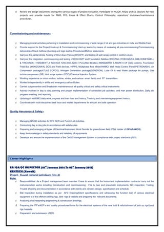  Review the design documents during the various stages of project execution. Participate in HAZOP, HAZID and SIL sessions for new
projects and provide inputs for P&ID, PFD, Cause & Effect Charts, Control Philosophy, operation/ shutdown/maintenance
procedures.
Commissioning and maintenance:-
 Managing overall activities pertaining to installation and commissioning of wide range of oil and gas industries in India and Middle East.
 Provide support to the Project Hook-up & Commissioning/ start-up teams by means of reviewing all pre-commissioning/Commissioning
deliverables/Check list/loop checking and logic testing Procedures/Method statements.
 Carryout the partial stroke Testing of Shut down Valves (ON/OFF) and testing of split range control in control valves.
 Carryout the integration ,commissioning and testing of DCS HART and Foundation fieldbus /ESD/F&G (YOKOGAWA, ABB,HONEYWELL
& TRICONEX) / VMS(BENTLY NEVADA 7200,3500,3200) / PLC(Allen Bradley) MMS&MARK 5, MARK 6 OF (GE) systems, Foundation
Field Bus (YOKOGAWA), DCS and Field devices, HIPPS, Multiphase flow Meter(HIAMO) Well Head Control Panel(PETRONASH), Air
Compressor package(ATLAS COPCO), Nitrogen Generation package(GENERON), Lube Oil & seal Water package for pumps, Gas
turbine compressor (GE), Anti surge system (CCC) Chemical Injection System.
 Working experience on micro motion, turbine, vortex, and various smart family and FF transmitters
 Worked independently in shifts and emergency call on Duties
 Carried out preventive and Breakdown maintenance of all quality critical and safety critical instruments
 Actively involved in day to day planning and proper implementation of scheduled job activities, and man power distribution, Daily job
progress meeting, and reporting
 Updating in MAXIMO daily work progress and man hour and history, Tracking and maintaining equipment history.
 Coordinate with multi-disciplined task force and related departments for smooth and safe operation
Quality Assurance & Safety:-
 Managing QA/QC activities for RFI, NCR and Punch List Activities.
 Conducting day to day jobs in accordance with safety rules.
 Preparing and arranging all types of Electrical/Instrument Work Permits for green/brown field (PTW Holder of QP/ARAMCO).
 Keep the knowledge in safety standards and reliability of equipments.
 Develops and ensure the implementation of the QHSE Management System in compliance with project standards (ISO)
Career Highlights
E&I QA/QC INSPECTOR (01ST
January 2014 To 05th
January 2015)
KENTECH (Kuwait)
Project: Kuwait national petroleum (trin-4)
Role
 Responsibilities: As a Project management team member I have to ensure that the Instrument implementation contractor carry out the
instrumentation works including Construction and commissioning , Fire & Gas and pneumatic instruments, QC inspection, Testing,
Trouble shooting and Documentation in accordance with clients and vendors design, specification and schedule.
 E&I Inspection during installation as per AFC Drawing/Client specifications and witnessing the function test of various electrical
equipment s of the offshore drilling rigs, land rigs & vessels and preparing the relevant documents.
 Analyzing and interpreting engineering & construction drawings.
 Preparing the ITP’s/ACP’s and quality procedures/forms for the electrical systems of the new built & refurbishment of jack up rigs/Land
rigs /vessels.
 Preparation and submission of RFI.
 
