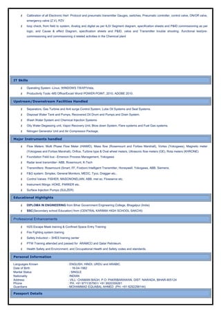  Calibration of all Electronic Hart Protocol and pneumatic transmitter Gauges, switches, Pneumatic controller, control valve, ON/Off valve,
emergency valve (Z.V), PZV
 loop check, from field to system, Analog and digital as per ILD/ Segment diagram, specification sheets and P&ID commissioning as per
logic, and Cause & effect Diagram, specification sheets and P&ID, valve and Transmitter trouble shooting. /functional test/pre-
commissioning and commissioning d related activities in the Chemical plant
IT Skills
 Operating System -Linux, WINDOWS 7/8/XP/Vista,
 Productivity Tools -MS Office/Excel/ Word/ POWER POINT, 2010, ADOBE 2010.
Upstream/Downstream Facilities Handled
 Separators, Gas Turbine and Anti surge Control System, Lube Oil Systems and Seal Systems.
 Disposal Water Tank and Pumps, Recovered Oil Drum and Pumps and Drain System.
 Wash Water System and Chemical Injection Systems
 Oily Water Degassing unit, Vapor Recovery Unit, Blow down System, Flare systems and Fuel Gas systems.
 Nitrogen Generator Unit and Air Compressor Package.
Major Instruments handled
 Flow Meters: Multi Phase Flow Meter (HIAMO), Mass flow (Rosemount and Forbes Marshall), Vortex (Yokogawa), Magnetic meter
(Yokogawa and Forbes Marshall), Orifice, Turbine type & Oval wheel meters, Ultrasonic flow meters (GE), Rota meters (KHRONE).
 Foundation Field bus –Emerson Process Management, Yokogawa
 Radar level transmitter- ABB, Rosemount, K-Tech
 Transmitters: Rosemount (Smart, FF, Foxboro Intelligent Transmitter, Honeywell, Yokogawa, ABB, Siemens.
 F&G system: Simplex, General Monitors, MEDC, Tyco, Dragger etc..
 Control Valves: FISHER, MASONONELIAN, ABB, met so, Flowserve etc.
 Instrument fittings: HOKE, PARKER etc.
 Surface Injection Pumps (SULZER)
Educational Highlights
 DIPLOMA IN ENGINEERING from Bihar Government Engineering College, Bhagalpur (India)
 SSC(Secondary school Education) from (CENTRAL KARIMIA HIGH SCHOOL SAKCHI)
Professional Enhancements
 H2S Escape Mask training & Confined Space Entry Training
 Fire Fighting system training
 Safety Induction – SHES training center
 PTW Training attended and passed for ARAMCO and Qatar Petroleum.
 Health Safety and Environment, and Occupational Health and Safety codes and standards.
Personal Information
Languages Known : ENGLISH, HINDI, URDU and ARABIC.
Date of Birth : 16-04-1982
Marital Status : SINGLE
Nationality : INDIAN
Address : VILL: CHAMAN BAGH, P.O: PAKRIBARAWAN, DIST: NAWADA, BIHAR-805124
Phone : PH. +91 9771357901/ +91 9920359261
Guardians : MOHAMMAD EQUABAL AHMED (PH- +91 8292298144)
Passport Details
 