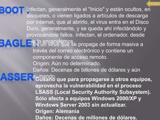 Infectan, generalmente el "Inicio" y están ocultos, en
disquetes, o vienen ligados a artículos de descarga
por internet, que al abrirlo, el virus entra en el Disco
Duro, generalmente, y se queda ahí infectándolo y
provocándole fallos. Infectan, el ordenador, desde
que lo encendemos.
Es un virus que se propaga de forma masiva a
través del correo electrónico y contiene un
componente de acceso remoto.
Origen: Aún no determinado.
Daños: Decenas de billones de dólares y aún
sumando.
Gusano que para propagarse a otros equipos,
aprovecha la vulnerabilidad en el proceso
LSASS (Local Security Authority Subsystem).
Sólo afecta a equipos Windows 2000/XP y
Windows Server 2003 sin actualizar.
Origen: Alemania
Daños: Decenas de millones de dólares.
 