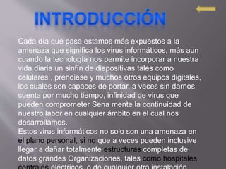 Cada día que pasa estamos más expuestos a la
amenaza que significa los virus informáticos, más aun
cuando la tecnología nos permite incorporar a nuestra
vida diaria un sinfín de diapositivas tales como
celulares , prendiese y muchos otros equipos digitales,
los cuales son capaces de portar, a veces sin darnos
cuenta por mucho tiempo, infinidad de virus que
pueden comprometer Sena mente la continuidad de
nuestro labor en cualquier ámbito en el cual nos
desarrollamos.
Estos virus informáticos no solo son una amenaza en
el plano personal, si no que a veces pueden inclusive
llegar a dañar totalmente estructuras completas de
datos grandes Organizaciones, tales como hospitales,
 