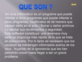 Un virus informático es un programa que puede
infectar a otros programas que puede infectar a
otros programas, modifícalos de tal manera que
causen daño en el acto ( Borrar o dañar archivos
) o afectar sus rendimientos o seguridad.
Este software constituye una amenaza muy
seria se proponga más rápido de lo que se trata
en solucionarlo. Por lo tanto es necesario que los
usuarios se mantengan informados acerca de los
virus , huyendo de la ignorancia que les han
permitido crecer hasta llegar a ser un grave
problema
 