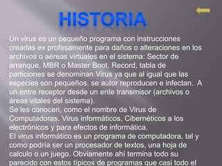 Un virus es un pequeño programa con instrucciones
creadas ex profesamente para daños o alteraciones en los
archivos o aéreas virtuales en el sistema: Sector de
arranque, MBR o Master Boot. Record, tabla de
particiones se denominan Virus ya que al igual que las
especies son pequeños, se autor reproducen e infectan. A
un entre receptor desde un ente transmisor (archivos o
áreas vitales del sistema).
Se les conocen, como el nombre de Virus de
Computadoras. Virus informáticos, Cibernéticos a los
electrónicos y para efectos de informática.
El virus informático es un programa de computadora, tal y
como podría ser un procesador de textos, una hoja de
calculo o un juego. Obviamente ahí termina todo su
parecido con estos típicos de programas que casi todo el
 