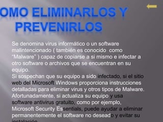 Se denomina virus informático o un software
malintencionado ( también es conocido como
“Malware” ) capaz de copiarse a si mismo e infectar a
otro software o archivos que se encuentran en su
equipo.
Si sospechan que su equipo a sido infectado, si el sitio
web del Microsoft Windows proporciona instrucciones
detalladas para eliminar virus y otros tipos de Malware.
Afortunadamente, si actualiza su equipo y usa
software antivirus gratuito, como por ejemplo,
Microsoft Security Essentials, puede ayudar a eliminar
permanentemente el software no deseado y evitar su
 