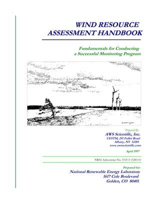 Fundamentals for Conducting
a Successful Monitoring Program
W
WI
IN
ND
D R
RE
ES
SO
OU
UR
RC
CE
E
A
AS
SS
SE
ES
SS
SM
ME
EN
NT
T H
HA
AN
ND
DB
BO
OO
OK
K
Prepared for:
National Renewable Energy Laboratory
1617 Cole Boulevard
Golden, CO 80401
NREL Subcontract No. TAT-5-15283-01
Prepared By:
AWS Scientific, Inc.
CESTM, 251 Fuller Road
Albany, NY 12203
www.awsscientific.com
April 1997
 