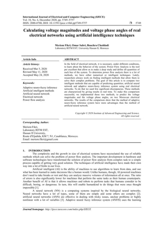 International Journal of Electrical and Computer Engineering (IJECE)
Vol. 10, No. 6, December 2020, pp. 5749~5757
ISSN: 2088-8708, DOI: 10.11591/ijece.v10i6.pp5749-5757  5749
Journal homepage: http://ijece.iaescore.com/index.php/IJECE
Calculating voltage magnitudes and voltage phase angles of real
electrical networks using artificial intelligence techniques
Meriem Fikri, Omar Sabri, Bouchra Cheddadi
Laboratory RITM EST, University Hassan II, Morocco
Article Info ABSTRACT
Article history:
Received Mar 5, 2020
Revised May 11, 2020
Accepted May 24, 2020
In the field of electrical network, it is necessary, under different conditions,
to learn about the behavior of the system. Power Flow Analysis is the tool
per excellent that allow as to make a deep study and define all quantities of
each bus of the system. To determine power flow analysis there is a lot of
methods, we have either numerical or intelligent techniques. Lately,
researchers always work on finding intelligent methods that allow them to
solve their complex problems. The goal of this article is to compare two
intelligent methods that are capable of predicting quantities; artificial neural
network and adaptive neuro-fuzzy inference system using real electrical
networks. To do that we used few significant discrepancies. These methods
are characterized by giving results in real time. To make this comparison
successful, we implemented these two methods, to predict the voltage
magnitudes and the voltage phase angles, on two Moroccan electrical
networks. The results of the comparison show that the method of adaptive
neuro-fuzzy inference system have more advantages than the method of
artificial neural network.
Keywords:
Adaptive neuro-fuzzy inference
Artificial intelligent methods
Artificial neural network
Electrical network
Power flow analysis
Copyright © 2020 Institute of Advanced Engineering and Science.
All rights reserved.
Corresponding Author:
Meriem Fikri,
Laboratory RITM EST,
Hassan II University,
Route d'Eljadida, KM 7, N1, Casablanca, Morocco.
Email: meriem.fikri@gmail.com
1. INTRODUCTION
The complexity and the growth in size of electrical systems have necessitated the use of reliable
methods which can solve the problem of power flow analysis. The important development in hardware and
software technologies have transformed the solution of power flow analysis from complex task to a simple
process capable of getting very good solution. The techniques of artificial intelligence have made their own
way into a lot of fields in our lives.
Artificial intelligent (AI) is the ability of machines to use algorithms to learn from data, and use
what has been learned to make decisions like a human would. Unlike humans, though, AI powered machines
don’t need to take breaks or rest and they can analyze massive volumes of information all at once. The ratio
of errors is also significantly lower for machines that perform the same tasks as their human counterparts.
Another benefit of AI is that it allows machines and robots to perform tasks that humans consider to be
difficult, boring, or dangerous. In turn, this will enable humankind to do things that were once thought
impossible [1].
A neural network (NN) is a computing systems inspired by the biological neural networks.
Neural networks have a lot of types, some of them are simple and some others are complex [2].
artificial neural networks (ANN) are effective in dealing with tricky issues, unclear problems or highly
nonlinear with a lot of variables [3]. Adaptive neural fuzzy inference system (ANFIS) uses the learning
 