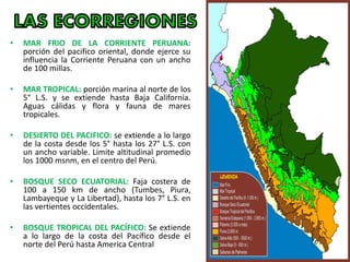 • MAR FRIO DE LA CORRIENTE PERUANA:
porción del pacifico oriental, donde ejerce su
influencia la Corriente Peruana con un ancho
de 100 millas.
• MAR TROPICAL: porción marina al norte de los
5° L.S. y se extiende hasta Baja California.
Aguas cálidas y flora y fauna de mares
tropicales.
• DESIERTO DEL PACIFICO: se extiende a lo largo
de la costa desde los 5° hasta los 27° L.S. con
un ancho variable. Limite altitudinal promedio
los 1000 msnm, en el centro del Perú.
• BOSQUE SECO ECUATORIAL: Faja costera de
100 a 150 km de ancho (Tumbes, Piura,
Lambayeque y La Libertad), hasta los 7° L.S. en
las vertientes occidentales.
• BOSQUE TROPICAL DEL PACÍFICO: Se extiende
a lo largo de la costa del Pacífico desde el
norte del Perú hasta America Central
 