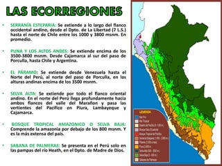 • SERRANÍA ESTEPARIA: Se extiende a lo largo del flanco
occidental andino, desde el Dpto. de La Libertad (7 L.S.)
hasta el norte de Chile entre los 1000 y 3800 msnm. En
promedio.
• PUNA Y LOS ALTOS ANDES: Se extiende encima de los
3500-3800 msnm. Desde Cajamarca al sur del paso de
Porculla, hasta Chile y Argentina.
• EL PÁRAMO: Se extiende desde Venezuela hasta el
Norte del Perú, al norte del paso de Porculla, en las
alturas andinas encima de los 3500 msnm.
• SELVA ALTA: Se extiende por todo el flanco oriental
andino. En el norte del Perú llega profundamente hacia
ambos flancos del valle del Marañon y pasa las
vertientes del Pacifico en Piura, Lambayeque y
Cajamarca.
• BOSQUE TROPICAL AMAZONICO O SELVA BAJA:
Comprende la amazonia por debajo de los 800 msnm. Y
es la más extensa del país.
• SABANA DE PALMERAS: Se presenta en el Perú solo en
las pampas del río Heath, en el Dpto. de Madre de Dios.
 