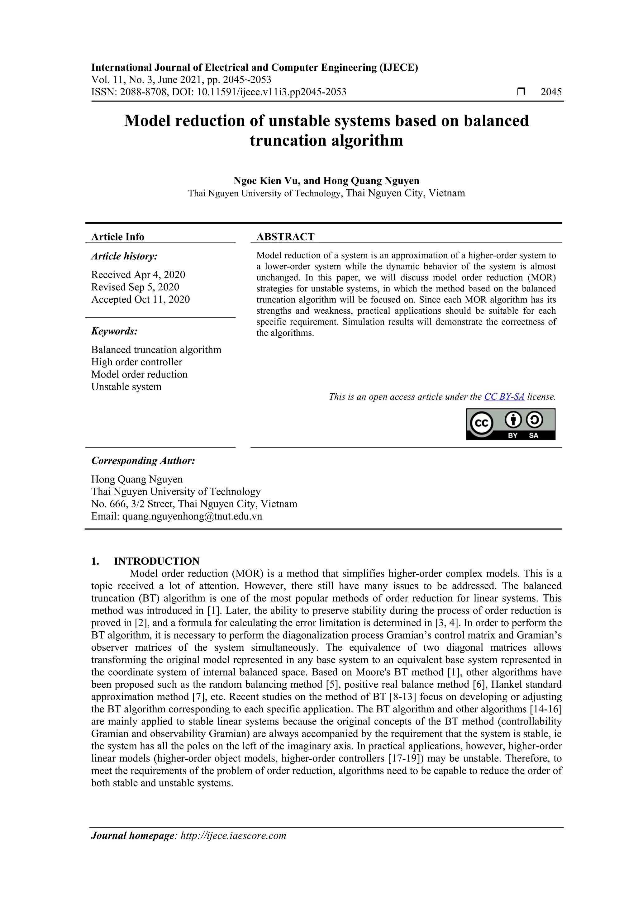 International Journal of Electrical and Computer Engineering (IJECE) Vol. 11, No. 3, June 2021, pp. 2045~2053 ISSN: 2088-8708, DOI: 10.11591/ijece.v11i3.pp2045-2053  2045 Journal homepage: http://ijece.iaescore.com Model reduction of unstable systems based on balanced truncation algorithm Ngoc Kien Vu, and Hong Quang Nguyen Thai Nguyen University of Technology, Thai Nguyen City, Vietnam Article Info ABSTRACT Article history: Received Apr 4, 2020 Revised Sep 5, 2020 Accepted Oct 11, 2020 Model reduction of a system is an approximation of a higher-order system to a lower-order system while the dynamic behavior of the system is almost unchanged. In this paper, we will discuss model order reduction (MOR) strategies for unstable systems, in which the method based on the balanced truncation algorithm will be focused on. Since each MOR algorithm has its strengths and weakness, practical applications should be suitable for each specific requirement. Simulation results will demonstrate the correctness of the algorithms. Keywords: Balanced truncation algorithm High order controller Model order reduction Unstable system This is an open access article under the CC BY-SA license. Corresponding Author: Hong Quang Nguyen Thai Nguyen University of Technology No. 666, 3/2 Street, Thai Nguyen City, Vietnam Email: quang.nguyenhong@tnut.edu.vn 1. INTRODUCTION Model order reduction (MOR) is a method that simplifies higher-order complex models. This is a topic received a lot of attention. However, there still have many issues to be addressed. The balanced truncation (BT) algorithm is one of the most popular methods of order reduction for linear systems. This method was introduced in [1]. Later, the ability to preserve stability during the process of order reduction is proved in [2], and a formula for calculating the error limitation is determined in [3, 4]. In order to perform the BT algorithm, it is necessary to perform the diagonalization process Gramian’s control matrix and Gramian’s observer matrices of the system simultaneously. The equivalence of two diagonal matrices allows transforming the original model represented in any base system to an equivalent base system represented in the coordinate system of internal balanced space. Based on Moore's BT method [1], other algorithms have been proposed such as the random balancing method [5], positive real balance method [6], Hankel standard approximation method [7], etc. Recent studies on the method of BT [8-13] focus on developing or adjusting the BT algorithm corresponding to each specific application. The BT algorithm and other algorithms [14-16] are mainly applied to stable linear systems because the original concepts of the BT method (controllability Gramian and observability Gramian) are always accompanied by the requirement that the system is stable, ie the system has all the poles on the left of the imaginary axis. In practical applications, however, higher-order linear models (higher-order object models, higher-order controllers [17-19]) may be unstable. Therefore, to meet the requirements of the problem of order reduction, algorithms need to be capable to reduce the order of both stable and unstable systems. 