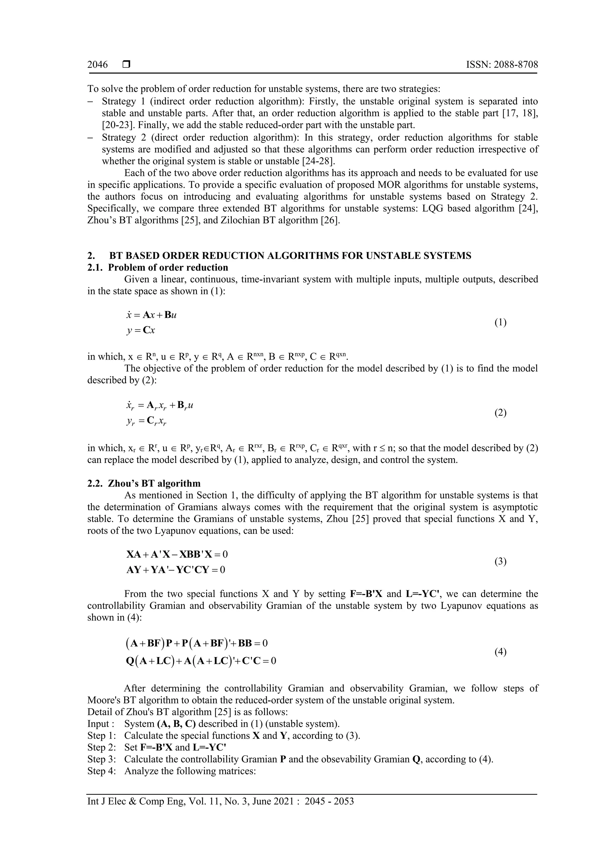  ISSN: 2088-8708 Int J Elec & Comp Eng, Vol. 11, No. 3, June 2021 : 2045 - 2053 2046 To solve the problem of order reduction for unstable systems, there are two strategies:  Strategy 1 (indirect order reduction algorithm): Firstly, the unstable original system is separated into stable and unstable parts. After that, an order reduction algorithm is applied to the stable part [17, 18], [20-23]. Finally, we add the stable reduced-order part with the unstable part.  Strategy 2 (direct order reduction algorithm): In this strategy, order reduction algorithms for stable systems are modified and adjusted so that these algorithms can perform order reduction irrespective of whether the original system is stable or unstable [24-28]. Each of the two above order reduction algorithms has its approach and needs to be evaluated for use in specific applications. To provide a specific evaluation of proposed MOR algorithms for unstable systems, the authors focus on introducing and evaluating algorithms for unstable systems based on Strategy 2. Specifically, we compare three extended BT algorithms for unstable systems: LQG based algorithm [24], Zhou’s BT algorithms [25], and Zilochian BT algorithm [26]. 2. BT BASED ORDER REDUCTION ALGORITHMS FOR UNSTABLE SYSTEMS 2.1. Problem of order reduction Given a linear, continuous, time-invariant system with multiple inputs, multiple outputs, described in the state space as shown in (1): x x u y x    A B C (1) in which, x  Rn , u  Rp , y  Rq , A  Rnxn , B  Rnxp , C  Rqxn . The objective of the problem of order reduction for the model described by (1) is to find the model described by (2): r r r r r r r x x u y x    A B C (2) in which, xr  Rr , u  Rp , yrRq , Ar  Rrxr , Br  Rrxp , Cr  Rqxr , with r  n; so that the model described by (2) can replace the model described by (1), applied to analyze, design, and control the system. 2.2. Zhou’s BT algorithm As mentioned in Section 1, the difficulty of applying the BT algorithm for unstable systems is that the determination of Gramians always comes with the requirement that the original system is asymptotic stable. To determine the Gramians of unstable systems, Zhou [25] proved that special functions X and Y, roots of the two Lyapunov equations, can be used: ' ' 0 ' ' 0       XA A X XBB X AY YA YC CY (3) From the two special functions X and Y by setting F=-B'X and L=-YC', we can determine the controllability Gramian and observability Gramian of the unstable system by two Lyapunov equations as shown in (4):         ' 0 ' ' 0           A BF P P A BF BB Q A LC A A LC C C (4) After determining the controllability Gramian and observability Gramian, we follow steps of Moore's BT algorithm to obtain the reduced-order system of the unstable original system. Detail of Zhou's BT algorithm [25] is as follows: Input : System (A, B, C) described in (1) (unstable system). Step 1: Calculate the special functions X and Y, according to (3). Step 2: Set F=-B'X and L=-YC' Step 3: Calculate the controllability Gramian P and the obsevability Gramian Q, according to (4). Step 4: Analyze the following matrices: 