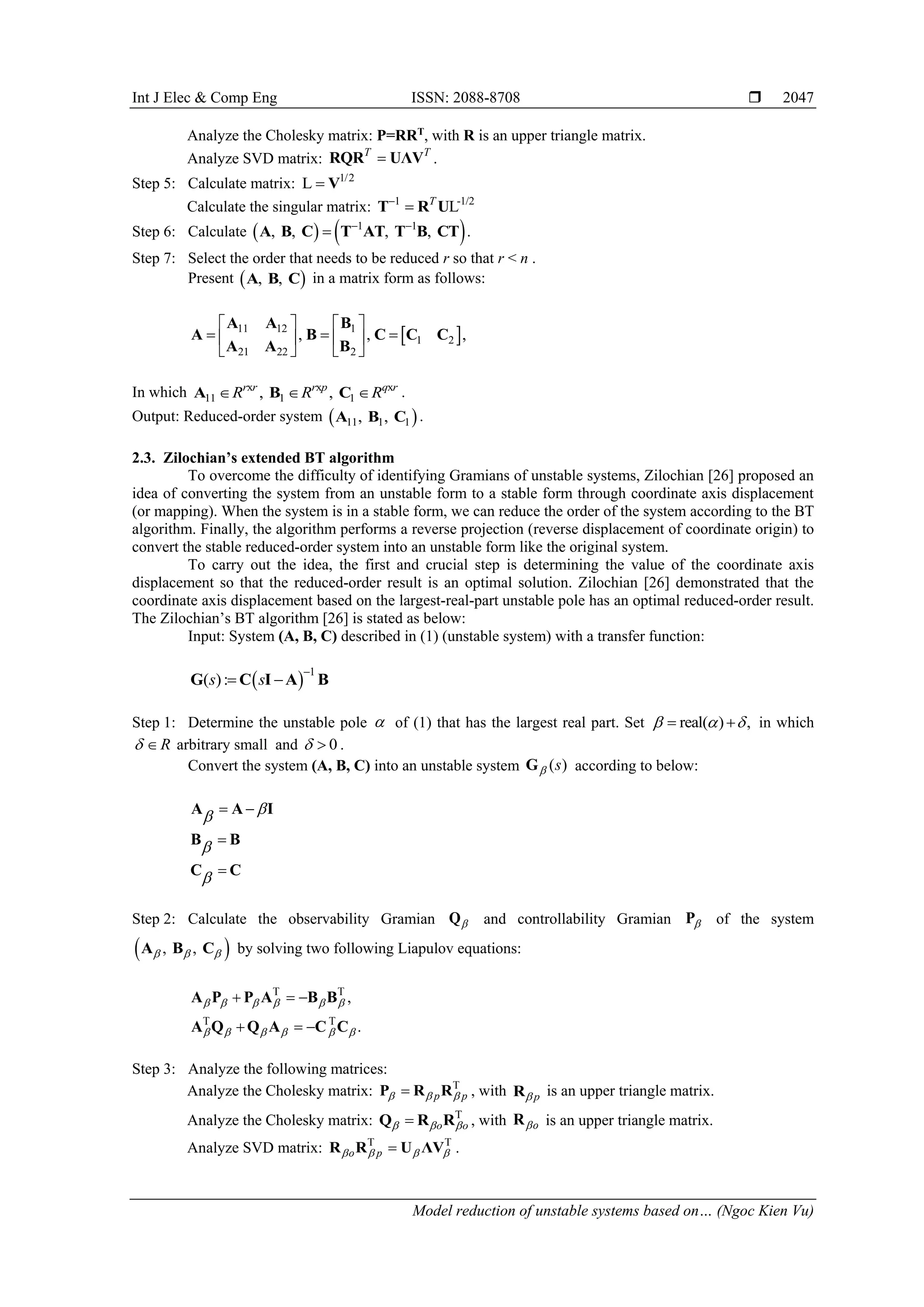 Int J Elec & Comp Eng ISSN: 2088-8708  Model reduction of unstable systems based on… (Ngoc Kien Vu) 2047 Analyze the Cholesky matrix: P=RRT , with R is an upper triangle matrix. Analyze SVD matrix: T T  RQR UΛV . Step 5: Calculate matrix: 1/2 L  V Calculate the singular matrix: 1 -1/2 L T   T R U Step 6: Calculate     1 1 , , , ,    A B C T AT T B CT . Step 7: Select the order that needs to be reduced r so that r < n . Present   , , A B C in a matrix form as follows:   11 12 1 1 2 21 22 2 , , ,                A A B A B C C C A A B In which x x x 11 1 1 , , r r r p q r R R R    A B C . Output: Reduced-order system   11 1 1 , , A B C . 2.3. Zilochian’s extended BT algorithm To overcome the difficulty of identifying Gramians of unstable systems, Zilochian [26] proposed an idea of converting the system from an unstable form to a stable form through coordinate axis displacement (or mapping). When the system is in a stable form, we can reduce the order of the system according to the BT algorithm. Finally, the algorithm performs a reverse projection (reverse displacement of coordinate origin) to convert the stable reduced-order system into an unstable form like the original system. To carry out the idea, the first and crucial step is determining the value of the coordinate axis displacement so that the reduced-order result is an optimal solution. Zilochian [26] demonstrated that the coordinate axis displacement based on the largest-real-part unstable pole has an optimal reduced-order result. The Zilochian’s BT algorithm [26] is stated as below: Input: System (A, B, C) described in (1) (unstable system) with a transfer function:   1 ( ): s s    G C I A B Step 1: Determine the unstable pole  of (1) that has the largest real part. Set real( ) ,      in which R   arbitrary small and 0   . Convert the system (A, B, C) into an unstable system ( ) s  G according to below:         A A I B B C C Step 2: Calculate the observability Gramian  Q and controllability Gramian  P of the system   , ,    A B C by solving two following Liapulov equations: T T T T , .                   A P P A B B A Q Q A C C Step 3: Analyze the following matrices: Analyze the Cholesky matrix: T p p     P R R , with p  R is an upper triangle matrix. Analyze the Cholesky matrix: T o o     Q R R , with o  R is an upper triangle matrix. Analyze SVD matrix: T T o p      R R U ΛV . 