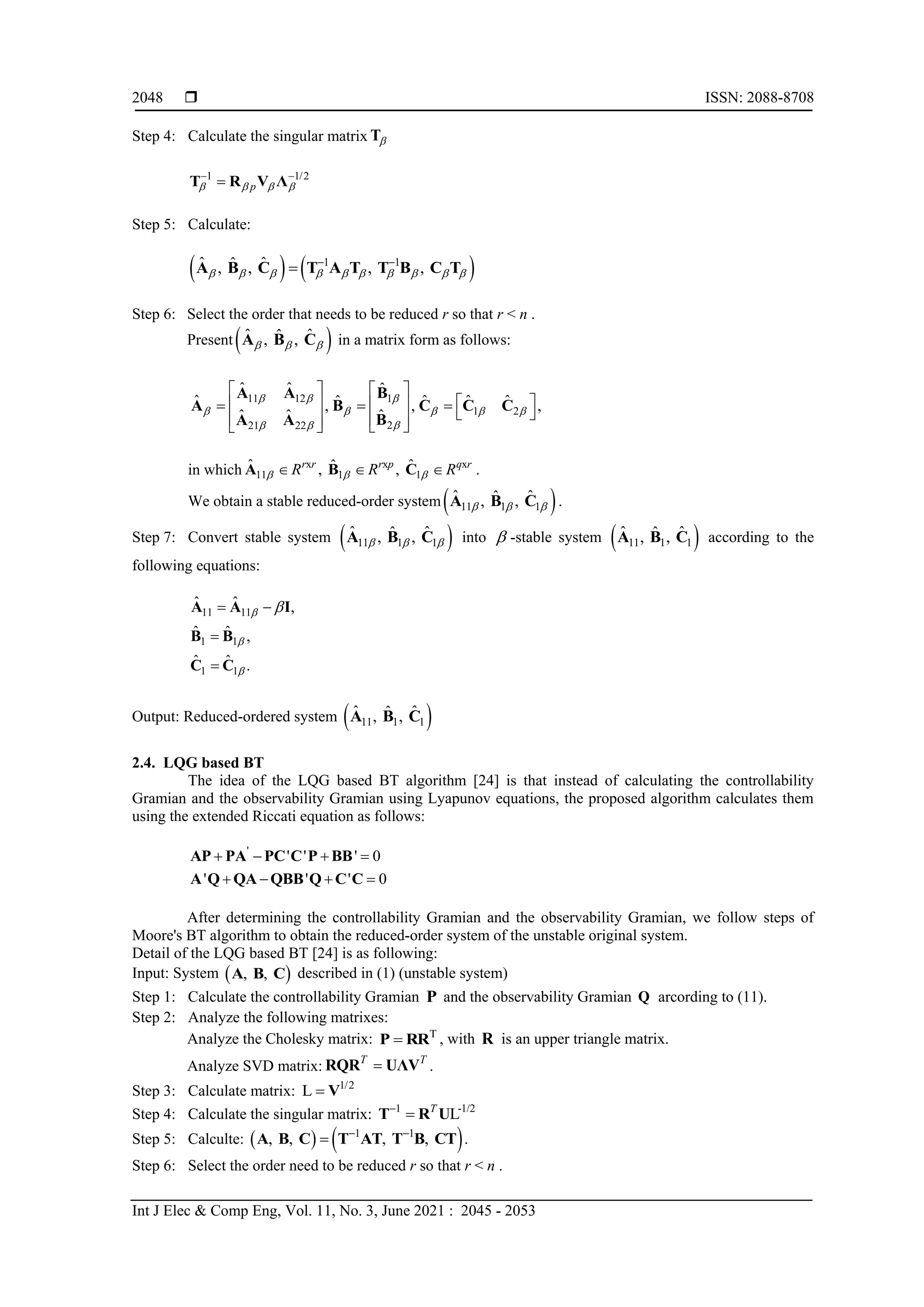  ISSN: 2088-8708 Int J Elec & Comp Eng, Vol. 11, No. 3, June 2021 : 2045 - 2053 2048 Step 4: Calculate the singular matrix  T 1 1/2 p        T R V Λ Step 5: Calculate:     1 1 ˆ ˆ ˆ , , , ,              A B C T A T T B C T Step 6: Select the order that needs to be reduced r so that r < n . Present   ˆ ˆ ˆ , ,    A B C in a matrix form as follows: 11 12 1 1 2 2 21 22 ˆ ˆ ˆ ˆ ˆ ˆ ˆ ˆ , , , ˆ ˆ ˆ                                   A A B A B C C C B A A in which x x x 11 1 1 ˆ ˆ ˆ , , r r r p q r R R R       A B C . We obtain a stable reduced-order system   11 1 1 ˆ ˆ ˆ , ,    A B C . Step 7: Convert stable system   11 1 1 ˆ ˆ ˆ , ,    A B C into  -stable system   11 1 1 ˆ ˆ ˆ , , A B C according to the following equations: 11 11 1 1 1 1 ˆ ˆ , ˆ ˆ , ˆ ˆ .         A A I B B C C Output: Reduced-ordered system   11 1 1 ˆ ˆ ˆ , , A B C 2.4. LQG based BT The idea of the LQG based BT algorithm [24] is that instead of calculating the controllability Gramian and the observability Gramian using Lyapunov equations, the proposed algorithm calculates them using the extended Riccati equation as follows: ' ' ' ' 0 ' ' ' 0         AP PA PC C P BB A Q QA QBB Q C C After determining the controllability Gramian and the observability Gramian, we follow steps of Moore's BT algorithm to obtain the reduced-order system of the unstable original system. Detail of the LQG based BT [24] is as following: Input: System   , , A B C described in (1) (unstable system) Step 1: Calculate the controllability Gramian P and the observability Gramian Q arcording to (11). Step 2: Analyze the following matrixes: Analyze the Cholesky matrix: T  P RR , with R is an upper triangle matrix. Analyze SVD matrix: T T  RQR UΛV . Step 3: Calculate matrix: 1/2 L  V Step 4: Calculate the singular matrix: 1 -1/2 L T   T R U Step 5: Calculte:     1 1 , , , ,    A B C T AT T B CT . Step 6: Select the order need to be reduced r so that r < n . 