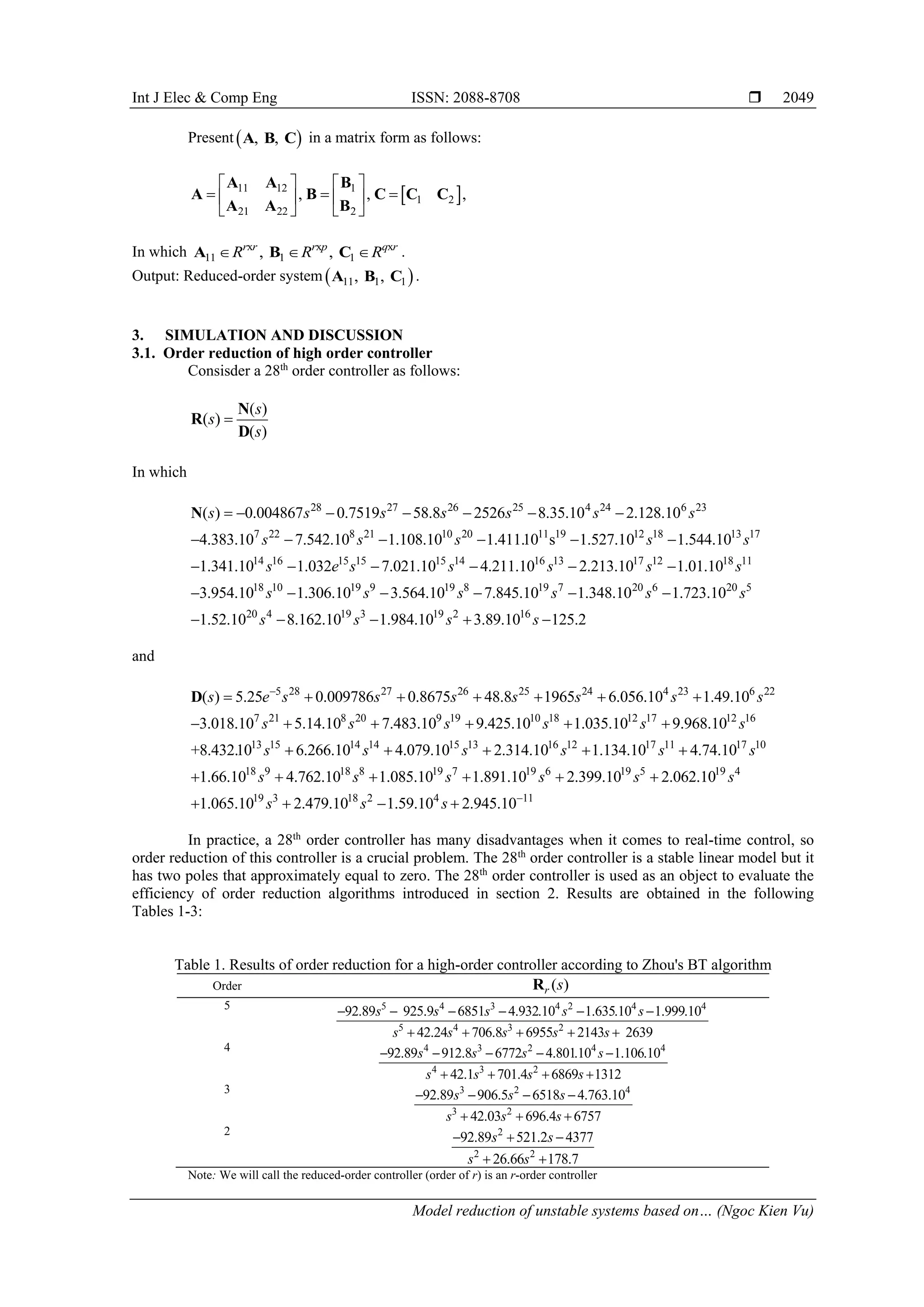 Int J Elec & Comp Eng ISSN: 2088-8708  Model reduction of unstable systems based on… (Ngoc Kien Vu) 2049 Present   , , A B C in a matrix form as follows:   11 12 1 1 2 21 22 2 , , ,                A A B A B C C C A A B In which x x x 11 1 1 , , r r r p q r R R R    A B C . Output: Reduced-order system   11 1 1 , , A B C . 3. SIMULATION AND DISCUSSION 3.1. Order reduction of high order controller Consisder a 28th order controller as follows: ( ) ( ) ( ) s s s  N R D In which 28 27 26 25 4 24 6 23 7 22 8 21 10 20 11 19 12 18 13 17 14 16 15 15 15 14 1 ( ) 0.004867 0.7519 58.8 2526 8.35.10 2.128.10 4.383.10 7.542.10 1.108.10 1.411.10 s 1.527.10 1.544.10 1.341.10 1.032 7.021.10 4.211.10 s s s s s s s s s s s s s e s s                  N 6 13 17 12 18 11 18 10 19 9 19 8 19 7 20 6 20 5 20 4 19 3 19 2 16 2.213.10 1.01.10 3.954.10 1.306.10 3.564.10 7.845.10 1.348.10 1.723.10 1.52.10 8.162.10 1.984.10 3.89.10 125.2 s s s s s s s s s s s s s              and 5 28 27 26 25 24 4 23 6 22 7 21 8 20 9 19 10 18 12 17 12 16 13 15 14 14 15 13 ( ) 5.25 0.009786 0.8675 48.8 1965 6.056.10 1.49.10 3.018.10 5.14.10 7.483.10 9.425.10 1.035.10 9.968.10 +8.432.10 6.266.10 4.079.10 s e s s s s s s s s s s s s s s s s                 D 16 12 17 11 17 10 18 9 18 8 19 7 19 6 19 5 19 4 19 3 18 2 4 11 2.314.10 1.134.10 4.74.10 1.66.10 4.762.10 1.085.10 1.891.10 2.399.10 2.062.10 1.065.10 2.479.10 1.59.10 2.945.10 s s s s s s s s s s s s               In practice, a 28th order controller has many disadvantages when it comes to real-time control, so order reduction of this controller is a crucial problem. The 28th order controller is a stable linear model but it has two poles that approximately equal to zero. The 28th order controller is used as an object to evaluate the efficiency of order reduction algorithms introduced in section 2. Results are obtained in the following Tables 1-3: Table 1. Results of order reduction for a high-order controller according to Zhou's BT algorithm Order ( ) r s R 5 5 4 3 4 2 4 4 5 4 3 2 2 92.89 .10 . 925.9 6851 4.932 1.635 1.999 42.24 706.8 6955 143 2639 10 .10 s s s s s s s s s s            4 4 3 2 4 4 4 3 2 912.8 6772 4.801 1.106 42.1 701.4 6869 1312 92.89 .10 .10 s s s s s s s s          3 3 2 2 4 3 906.5 4.763.10 .03 696.4 6757 92.89 6518 42 s s s s s s        2 2 2 2 521.2 377 26.66 178.7 92.89 4 s s s s      Note: We will call the reduced-order controller (order of r) is an r-order controller 