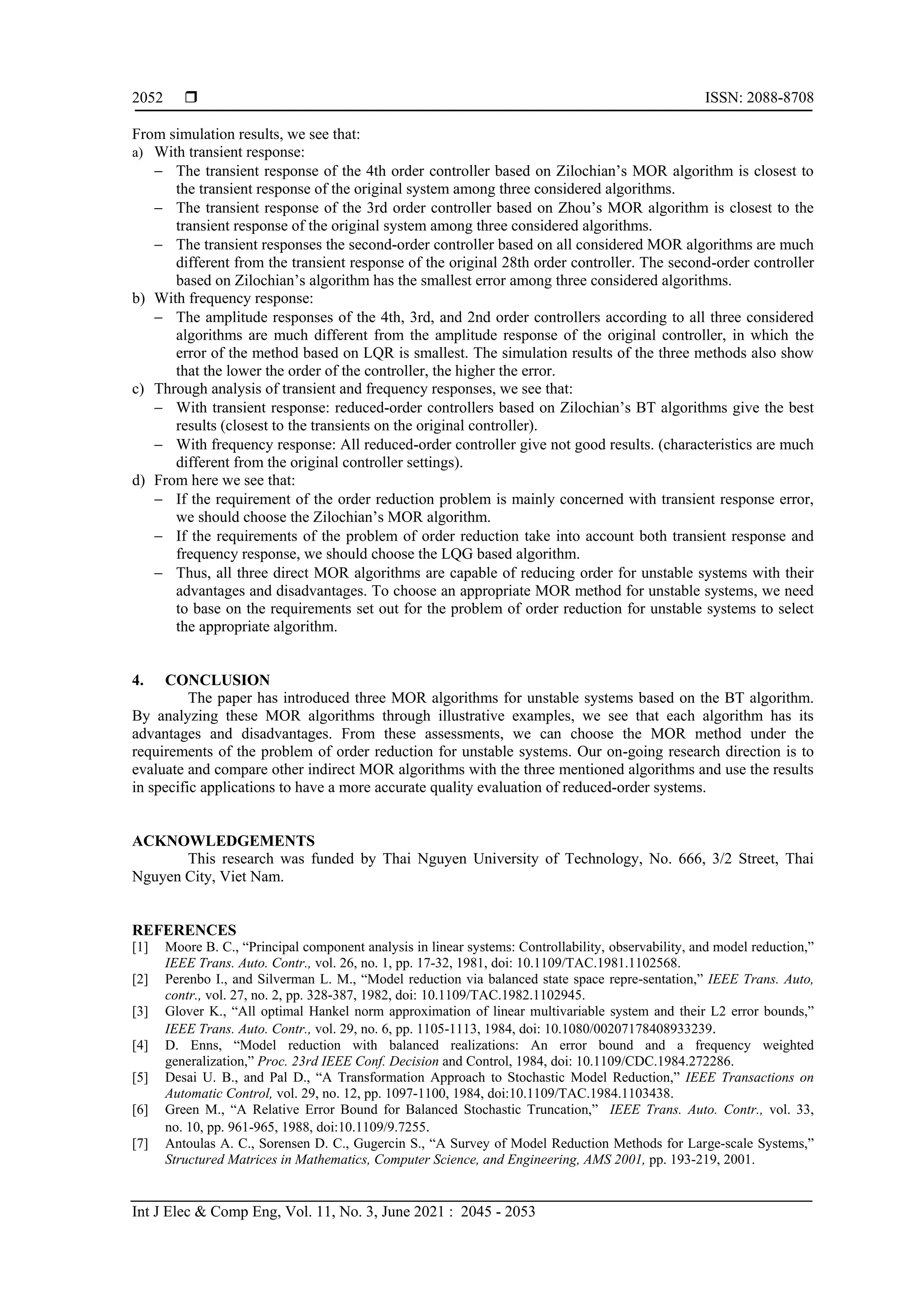  ISSN: 2088-8708 Int J Elec & Comp Eng, Vol. 11, No. 3, June 2021 : 2045 - 2053 2052 From simulation results, we see that: a) With transient response:  The transient response of the 4th order controller based on Zilochian’s MOR algorithm is closest to the transient response of the original system among three considered algorithms.  The transient response of the 3rd order controller based on Zhou’s MOR algorithm is closest to the transient response of the original system among three considered algorithms.  The transient responses the second-order controller based on all considered MOR algorithms are much different from the transient response of the original 28th order controller. The second-order controller based on Zilochian’s algorithm has the smallest error among three considered algorithms. b) With frequency response:  The amplitude responses of the 4th, 3rd, and 2nd order controllers according to all three considered algorithms are much different from the amplitude response of the original controller, in which the error of the method based on LQR is smallest. The simulation results of the three methods also show that the lower the order of the controller, the higher the error. c) Through analysis of transient and frequency responses, we see that:  With transient response: reduced-order controllers based on Zilochian’s BT algorithms give the best results (closest to the transients on the original controller).  With frequency response: All reduced-order controller give not good results. (characteristics are much different from the original controller settings). d) From here we see that:  If the requirement of the order reduction problem is mainly concerned with transient response error, we should choose the Zilochian’s MOR algorithm.  If the requirements of the problem of order reduction take into account both transient response and frequency response, we should choose the LQG based algorithm.  Thus, all three direct MOR algorithms are capable of reducing order for unstable systems with their advantages and disadvantages. To choose an appropriate MOR method for unstable systems, we need to base on the requirements set out for the problem of order reduction for unstable systems to select the appropriate algorithm. 4. CONCLUSION The paper has introduced three MOR algorithms for unstable systems based on the BT algorithm. By analyzing these MOR algorithms through illustrative examples, we see that each algorithm has its advantages and disadvantages. From these assessments, we can choose the MOR method under the requirements of the problem of order reduction for unstable systems. Our on-going research direction is to evaluate and compare other indirect MOR algorithms with the three mentioned algorithms and use the results in specific applications to have a more accurate quality evaluation of reduced-order systems. ACKNOWLEDGEMENTS This research was funded by Thai Nguyen University of Technology, No. 666, 3/2 Street, Thai Nguyen City, Viet Nam. REFERENCES [1] Moore B. C., “Principal component analysis in linear systems: Controllability, observability, and model reduction,” IEEE Trans. Auto. Contr., vol. 26, no. 1, pp. 17-32, 1981, doi: 10.1109/TAC.1981.1102568. [2] Perenbo I., and Silverman L. M., “Model reduction via balanced state space repre-sentation,” IEEE Trans. Auto, contr., vol. 27, no. 2, pp. 328-387, 1982, doi: 10.1109/TAC.1982.1102945. [3] Glover K., “All optimal Hankel norm approximation of linear multivariable system and their L2 error bounds,” IEEE Trans. Auto. Contr., vol. 29, no. 6, pp. 1105-1113, 1984, doi: 10.1080/00207178408933239. [4] D. Enns, “Model reduction with balanced realizations: An error bound and a frequency weighted generalization,” Proc. 23rd IEEE Conf. Decision and Control, 1984, doi: 10.1109/CDC.1984.272286. [5] Desai U. B., and Pal D., “A Transformation Approach to Stochastic Model Reduction,” IEEE Transactions on Automatic Control, vol. 29, no. 12, pp. 1097-1100, 1984, doi:10.1109/TAC.1984.1103438. [6] Green M., “A Relative Error Bound for Balanced Stochastic Truncation,” IEEE Trans. Auto. Contr., vol. 33, no. 10, pp. 961-965, 1988, doi:10.1109/9.7255. [7] Antoulas A. C., Sorensen D. C., Gugercin S., “A Survey of Model Reduction Methods for Large-scale Systems,” Structured Matrices in Mathematics, Computer Science, and Engineering, AMS 2001, pp. 193-219, 2001. 
