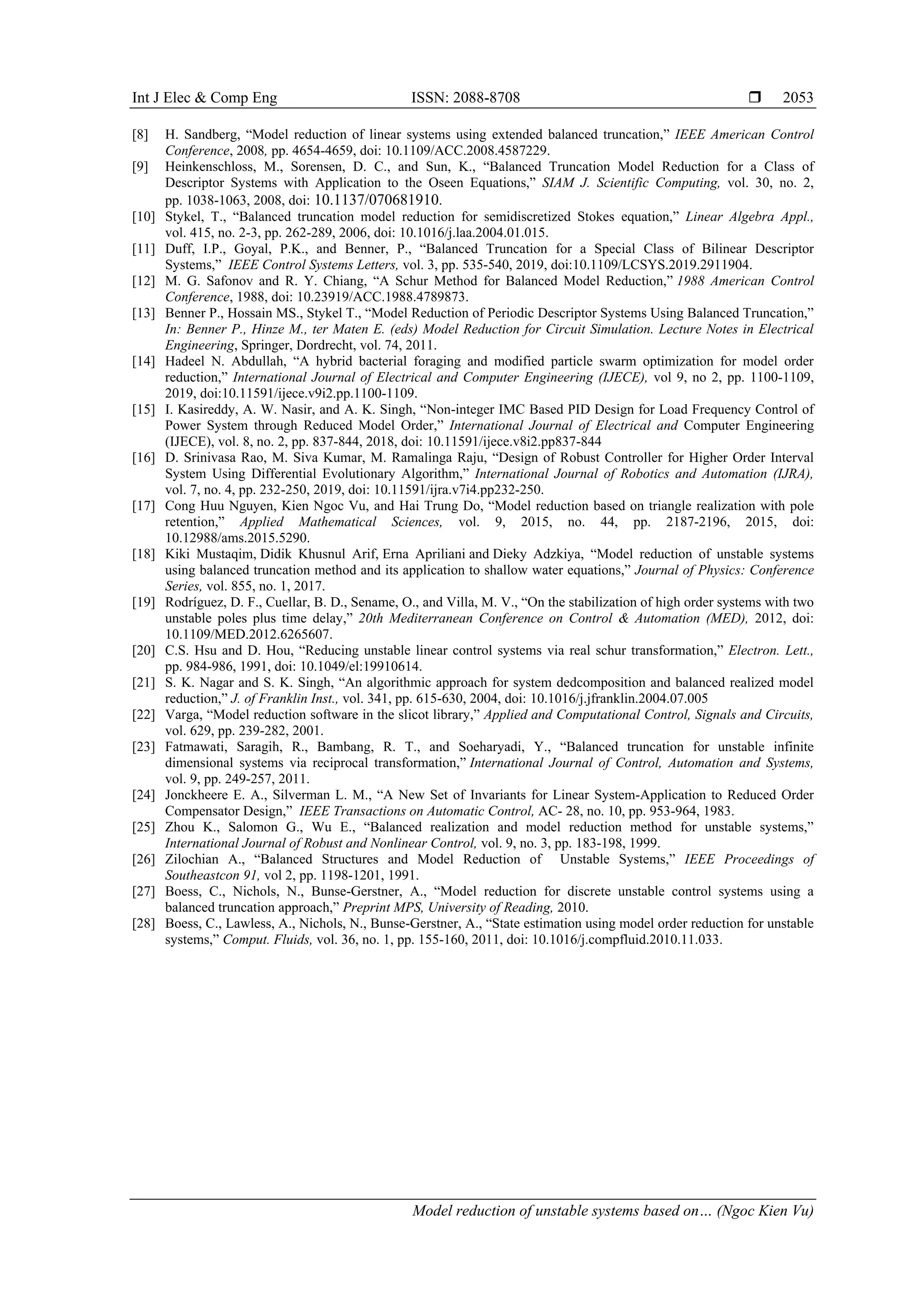 Int J Elec & Comp Eng ISSN: 2088-8708  Model reduction of unstable systems based on… (Ngoc Kien Vu) 2053 [8] H. Sandberg, “Model reduction of linear systems using extended balanced truncation,” IEEE American Control Conference, 2008, pp. 4654-4659, doi: 10.1109/ACC.2008.4587229. [9] Heinkenschloss, M., Sorensen, D. C., and Sun, K., “Balanced Truncation Model Reduction for a Class of Descriptor Systems with Application to the Oseen Equations,” SIAM J. Scientific Computing, vol. 30, no. 2, pp. 1038-1063, 2008, doi: 10.1137/070681910. [10] Stykel, T., “Balanced truncation model reduction for semidiscretized Stokes equation,” Linear Algebra Appl., vol. 415, no. 2-3, pp. 262-289, 2006, doi: 10.1016/j.laa.2004.01.015. [11] Duff, I.P., Goyal, P.K., and Benner, P., “Balanced Truncation for a Special Class of Bilinear Descriptor Systems,” IEEE Control Systems Letters, vol. 3, pp. 535-540, 2019, doi:10.1109/LCSYS.2019.2911904. [12] M. G. Safonov and R. Y. Chiang, “A Schur Method for Balanced Model Reduction,” 1988 American Control Conference, 1988, doi: 10.23919/ACC.1988.4789873. [13] Benner P., Hossain MS., Stykel T., “Model Reduction of Periodic Descriptor Systems Using Balanced Truncation,” In: Benner P., Hinze M., ter Maten E. (eds) Model Reduction for Circuit Simulation. Lecture Notes in Electrical Engineering, Springer, Dordrecht, vol. 74, 2011. [14] Hadeel N. Abdullah, “A hybrid bacterial foraging and modified particle swarm optimization for model order reduction,” International Journal of Electrical and Computer Engineering (IJECE), vol 9, no 2, pp. 1100-1109, 2019, doi:10.11591/ijece.v9i2.pp.1100-1109. [15] I. Kasireddy, A. W. Nasir, and A. K. Singh, “Non-integer IMC Based PID Design for Load Frequency Control of Power System through Reduced Model Order,” International Journal of Electrical and Computer Engineering (IJECE), vol. 8, no. 2, pp. 837-844, 2018, doi: 10.11591/ijece.v8i2.pp837-844 [16] D. Srinivasa Rao, M. Siva Kumar, M. Ramalinga Raju, “Design of Robust Controller for Higher Order Interval System Using Differential Evolutionary Algorithm,” International Journal of Robotics and Automation (IJRA), vol. 7, no. 4, pp. 232-250, 2019, doi: 10.11591/ijra.v7i4.pp232-250. [17] Cong Huu Nguyen, Kien Ngoc Vu, and Hai Trung Do, “Model reduction based on triangle realization with pole retention,” Applied Mathematical Sciences, vol. 9, 2015, no. 44, pp. 2187-2196, 2015, doi: 10.12988/ams.2015.5290. [18] Kiki Mustaqim, Didik Khusnul Arif, Erna Apriliani and Dieky Adzkiya, “Model reduction of unstable systems using balanced truncation method and its application to shallow water equations,” Journal of Physics: Conference Series, vol. 855, no. 1, 2017. [19] Rodríguez, D. F., Cuellar, B. D., Sename, O., and Villa, M. V., “On the stabilization of high order systems with two unstable poles plus time delay,” 20th Mediterranean Conference on Control & Automation (MED), 2012, doi: 10.1109/MED.2012.6265607. [20] C.S. Hsu and D. Hou, “Reducing unstable linear control systems via real schur transformation,” Electron. Lett., pp. 984-986, 1991, doi: 10.1049/el:19910614. [21] S. K. Nagar and S. K. Singh, “An algorithmic approach for system dedcomposition and balanced realized model reduction,” J. of Franklin Inst., vol. 341, pp. 615-630, 2004, doi: 10.1016/j.jfranklin.2004.07.005 [22] Varga, “Model reduction software in the slicot library,” Applied and Computational Control, Signals and Circuits, vol. 629, pp. 239-282, 2001. [23] Fatmawati, Saragih, R., Bambang, R. T., and Soeharyadi, Y., “Balanced truncation for unstable infinite dimensional systems via reciprocal transformation,” International Journal of Control, Automation and Systems, vol. 9, pp. 249-257, 2011. [24] Jonckheere E. A., Silverman L. M., “A New Set of Invariants for Linear System-Application to Reduced Order Compensator Design,” IEEE Transactions on Automatic Control, AC- 28, no. 10, pp. 953-964, 1983. [25] Zhou K., Salomon G., Wu E., “Balanced realization and model reduction method for unstable systems,” International Journal of Robust and Nonlinear Control, vol. 9, no. 3, pp. 183-198, 1999. [26] Zilochian A., “Balanced Structures and Model Reduction of Unstable Systems,” IEEE Proceedings of Southeastcon 91, vol 2, pp. 1198-1201, 1991. [27] Boess, C., Nichols, N., Bunse-Gerstner, A., “Model reduction for discrete unstable control systems using a balanced truncation approach,” Preprint MPS, University of Reading, 2010. [28] Boess, C., Lawless, A., Nichols, N., Bunse-Gerstner, A., “State estimation using model order reduction for unstable systems,” Comput. Fluids, vol. 36, no. 1, pp. 155-160, 2011, doi: 10.1016/j.compfluid.2010.11.033. 