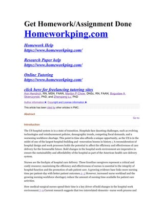Get Homework/Assignment Done
Homeworkping.com
Homework Help
https://www.homeworkping.com/
Research Paper help
https://www.homeworkping.com/
Online Tutoring
https://www.homeworkping.com/
click here for freelancing tutoring sites
Ann Hendrich, RN, MSN, FAAN, Marilyn P Chow, DNSc, RN, FAAN, Boguslaw A
Skierczynski, PhD, and Zhenqiang Lu, PhD
Author information ► Copyright and License information ►
This article has been cited by other articles in PMC.
Abstract
Go to:
Introduction
The US hospital system is in a state of transition. Hospitals face daunting challenges, such as evolving
technologies and reimbursement policies, demographic trends, competing fiscal demands, and a
worsening workforce shortage. This point in time also affords a unique opportunity, as the US is in the
midst of one of the largest hospital-building and -renovation booms in history.1 A reconsideration of
hospital design and work processes holds the potential to affect the efficiency and effectiveness of care
delivery for the foreseeable future. Bold changes in the hospital work environment are imperative to
ensure the sustainability and affordability of the hospital as part of the American health care delivery
system.
Nurses are the linchpin of hospital care delivery. These frontline caregivers represent a critical and
costly resource; maximizing the efficiency and effectiveness of nurses is essential to the integrity of
hospital function and the promotion of safe patient care. A growing evidence base links more nursing
time per patient-day with better patient outcomes.2–5 However, increased nurse workload and the
growing nursing workforce shortage6 reduce the amount of nursing time available for patient care
activities.
How medical-surgical nurses spend their time is a key driver of bold changes in the hospital work
environment.7–9 Current research suggests that two interrelated elements—nurse work process and
 