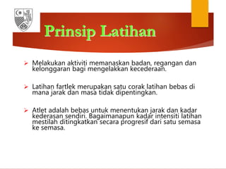 Prinsip Latihan
 Melakukan aktiviti memanaskan badan, regangan dan
kelonggaran bagi mengelakkan kecederaan.
 Latihan fartlek merupakan satu corak latihan bebas di
mana jarak dan masa tidak dipentingkan.
 Atlet adalah bebas untuk menentukan jarak dan kadar
kederasan sendiri. Bagaimanapun kadar intensiti latihan
mestilah ditingkatkan secara progresif dari satu semasa
ke semasa.
 