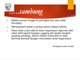 …..sambung
 Elakkan berlari hingga ke peringkat lesu atau tidak
berupaya.
 Menyejukkan badan (cooling down) selepas latihan.
 Masa rehat untuk aktiviti larian kepantasan dipenuhi oleh
rehat aktif seperti berjalan, jogging dan berlari langkah
panjang (striding). Aktiviti-aktiviti rehat aktif ini akan
bermula kembali dengan memulakan larian kepantasan.
Preskripsi Latihan Fartlek
 