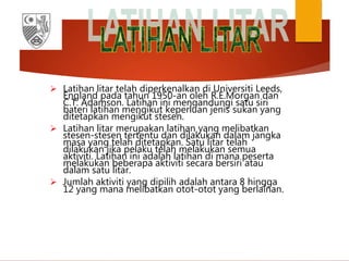  Latihan litar telah diperkenalkan di Universiti Leeds,
England pada tahun 1950-an oleh R.E.Morgan dan
C.T. Adamson. Latihan ini mengandungi satu siri
bateri latihan mengikut keperluan jenis sukan yang
ditetapkan mengikut stesen.
 Latihan litar merupakan latihan yang melibatkan
stesen-stesen tertentu dan dilakukan dalam jangka
masa yang telah ditetapkan. Satu litar telah
dilakukan jika pelaku telah melakukan semua
aktiviti. Latihan ini adalah latihan di mana peserta
melakukan beberapa aktiviti secara bersiri atau
dalam satu litar.
 Jumlah aktiviti yang dipilih adalah antara 8 hingga
12 yang mana melibatkan otot-otot yang berlainan.
 