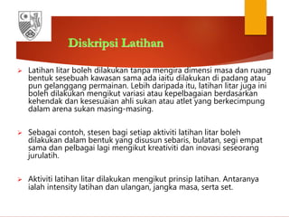 Diskripsi Latihan
 Latihan litar boleh dilakukan tanpa mengira dimensi masa dan ruang
bentuk sesebuah kawasan sama ada iaitu dilakukan di padang atau
pun gelanggang permainan. Lebih daripada itu, latihan litar juga ini
boleh dilakukan mengikut variasi atau kepelbagaian berdasarkan
kehendak dan kesesuaian ahli sukan atau atlet yang berkecimpung
dalam arena sukan masing-masing.
 Sebagai contoh, stesen bagi setiap aktiviti latihan litar boleh
dilakukan dalam bentuk yang disusun sebaris, bulatan, segi empat
sama dan pelbagai lagi mengikut kreativiti dan inovasi seseorang
jurulatih.
 Aktiviti latihan litar dilakukan mengikut prinsip latihan. Antaranya
ialah intensity latihan dan ulangan, jangka masa, serta set.
 