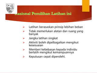 Rasional Pemilihan Latihan ini
 Latihan berasaskan prinsip lebihan beban
 Tidak memerlukan alatan dan ruang yang
banyak
 Jangka latihan singkat
 Aktiviti boleh dipelbagaikan mengikut
kesesuaian
 Memberi kebebasan kepada individu
berlatih mengikut kemampuannya
 Keputusan cepat diperolehi.
 