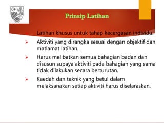 Prinsip Latihan
 Latihan khusus untuk tahap kecergasan individu.
 Aktiviti yang dirangka sesuai dengan objektif dan
matlamat latihan.
 Harus melibatkan semua bahagian badan dan
disusun supaya aktiviti pada bahagian yang sama
tidak dilakukan secara berturutan.
 Kaedah dan teknik yang betul dalam
melaksanakan setiap aktiviti harus diselaraskan.
 