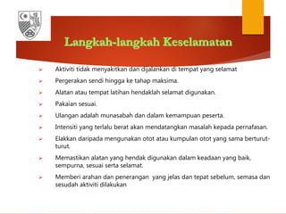 Langkah-langkah Keselamatan
 Aktiviti tidak menyakitkan dan dijalankan di tempat yang selamat
 Pergerakan sendi hingga ke tahap maksima.
 Alatan atau tempat latihan hendaklah selamat digunakan.
 Pakaian sesuai.
 Ulangan adalah munasabah dan dalam kemampuan peserta.
 Intensiti yang terlalu berat akan mendatangkan masalah kepada pernafasan.
 Elakkan daripada mengunakan otot atau kumpulan otot yang sama berturut-
turut.
 Memastikan alatan yang hendak digunakan dalam keadaan yang baik,
sempurna, sesuai serta selamat.
 Memberi arahan dan penerangan yang jelas dan tepat sebelum, semasa dan
sesudah aktiviti dilakukan
 