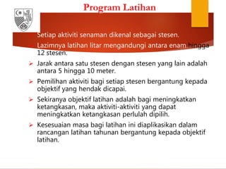 Program Latihan
 Setiap aktiviti senaman dikenal sebagai stesen.
 Lazimnya latihan litar mengandungi antara enam hingga
12 stesen.
 Jarak antara satu stesen dengan stesen yang lain adalah
antara 5 hingga 10 meter.
 Pemilihan aktiviti bagi setiap stesen bergantung kepada
objektif yang hendak dicapai.
 Sekiranya objektif latihan adalah bagi meningkatkan
ketangkasan, maka aktiviti-aktiviti yang dapat
meningkatkan ketangkasan perlulah dipilih.
 Kesesuaian masa bagi latihan ini diaplikasikan dalam
rancangan latihan tahunan bergantung kepada objektif
latihan.
 