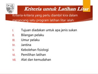 Kriteria untuk Latihan Litar
Kriteria-kriteria yang perlu diambil kira dalam
merancang satu program latihan litar ialah:
I. Tujuan diadakan untuk apa jenis sukan
II. Bilangan pelaku
III. Umur pelaku
IV. Jantina
V. Kebolehan fisiologi
VI. Pemilihan latihan
VII. Alat dan kemudahan
 
