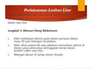 Perlaksanaan Latihan Litar
Peserta akan melakukan satu aktiviti spesifik untuk
setiap stesen dan beralih ke stesen lain secara turutan
dalam satu litar.
Langkah 1: Mencari Dosej Maksimum
1. Atlet melakukan aktiviti pada stesen pertama dalam
masa 30 saat; bilangan dicatatkan.
2. Atlet rehat selama 60 saat sebelum memulakan aktiviti di
stesen yang seterusnya sehinggalah tamat stesen
terakhir salam satu litar.
3. Bilangan lakuan di setiap stesen dicatat.
 