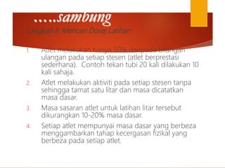 …..sambung
Langkah II: Mencari Dosej Latihan
1. Atlet melakukan hanya 50% daripada bilangan
ulangan pada setiap stesen (atlet berprestasi
sederhana). Contoh tekan tubi 20 kali dilakukan 10
kali sahaja.
2. Atlet melakukan aktiviti pada setiap stesen tanpa
sehingga tamat satu litar dan masa dicatatkan
masa dasar.
3. Masa sasaran atlet untuk latihan litar tersebut
dikurangkan 10-20% masa dasar.
4. Setiap atlet mempunyai masa dasar yang berbeza
menggambarkan tahap kecergasan fizikal yang
berbeza pada setiap atlet.
 