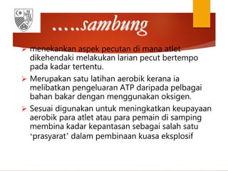 …..sambung
 menekankan aspek pecutan di mana atlet
dikehendaki melakukan larian pecut bertempo
pada kadar tertentu.
 Merupakan satu latihan aerobik kerana ia
melibatkan pengeluaran ATP daripada pelbagai
bahan bakar dengan menggunakan oksigen.
 Sesuai digunakan untuk meningkatkan keupayaan
aerobik para atlet atau para pemain di samping
membina kadar kepantasan sebagai salah satu
‘prasyarat’ dalam pembinaan kuasa eksplosif
 