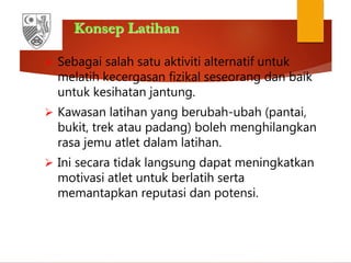 Konsep Latihan
 Sebagai salah satu aktiviti alternatif untuk
melatih kecergasan fizikal seseorang dan baik
untuk kesihatan jantung.
 Kawasan latihan yang berubah-ubah (pantai,
bukit, trek atau padang) boleh menghilangkan
rasa jemu atlet dalam latihan.
 Ini secara tidak langsung dapat meningkatkan
motivasi atlet untuk berlatih serta
memantapkan reputasi dan potensi.
 