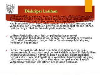 Diskripsi Latihan
 Latihan Fartlek adalah satu bentuk aktiviti yang dilaksanakan secara
berterusan dengan pelbagai tahap kelajuan, seolah-olah bermain
dengan kelajuan di sepanjang permukaan tanah yang berbeza-beza.
Kadar kelajuan larian hendaklah mengambil kira keadaan kawasan
yang dilalui dan kemampuan peserta. Bagi mendapat faedah latihan,
peserta hanya rehat secara aktif pada masa tertentu
 Latihan Fartlek dikatakan latihan paling berkesan untuk
mengurangkan lemak dan sesuai sebagai satu kaedah penyesuaian
untuk atlet beradaptasi dengan latihan terutamanya latihan yang
melibatkan kepantasan
 Fartlek merupakan satu bentuk latihan yang tidak mempunyai
peraturan yang khusus dari segi bentuk kaedah latihan. Prinsip latihan
ini dicipta untuk pelari namun ia boleh diaplikasi dalam pelbagai
bentuk aktiviti. Ia lebih kepada satu kaedah latihan kepantasan yang
tidak mempunyai satu struktur khas dan merupakan satu kaedah
yang menyeronokkan jika latihan kepantasan dilakukan
 