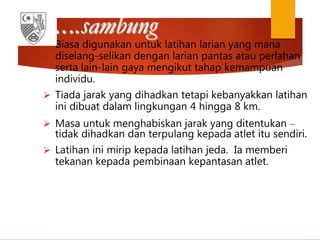…..sambung
 Biasa digunakan untuk latihan larian yang mana
diselang-selikan dengan larian pantas atau perlahan
serta lain-lain gaya mengikut tahap kemampuan
individu.
 Tiada jarak yang dihadkan tetapi kebanyakkan latihan
ini dibuat dalam lingkungan 4 hingga 8 km.
 Masa untuk menghabiskan jarak yang ditentukan –
tidak dihadkan dan terpulang kepada atlet itu sendiri.
 Latihan ini mirip kepada latihan jeda. Ia memberi
tekanan kepada pembinaan kepantasan atlet.
 