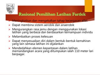 Rasional Pemilihan Latihan Fartlek
 Meningkatkan dan mengekalkan tahap kecergasan atlet
 Dapat membina sistem aerobik dan anaerobik
 Mengurangkan rasa jemu dengan menggunakan lokasi
latihan yang berbeza dan berdasarkan kemampuan individu
 Melambatkan proses kelesuan
 Dapat menyesuaikan diri dalam bentuk-bentuk kemahiran
yang lain semasa latihan ini dijalankan
 Mendedahkan elemen kepantasan dalam latihan
memandangkan acara yang ditumpukan ialah 110 meter lari
berpagar.
 
