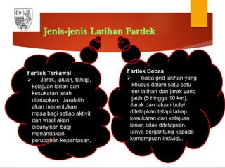 Jenis-jenis Latihan Fartlek
Fartlek Terkawal
 Jarak, laluan, tahap,
kelajuan larian dan
kesukaran telah
ditetapkan. Jurulatih
akan menentukan
masa bagi setiap aktiviti
dan wisel akan
dibunyikan bagi
menandakan
perubahan kepantasan.
Fartlek Bebas
 Tiada grid latihan yang
khusus dalam satu-satu
set latihan dan jarak yang
jauh (5 hingga 10 km).
Jarak dan laluan boleh
ditetapkan tetapi tahap
kesukaran dan kelajuan
larian tidak ditetapkan.
Ianya bergantung kepada
kemampuan individu.
 