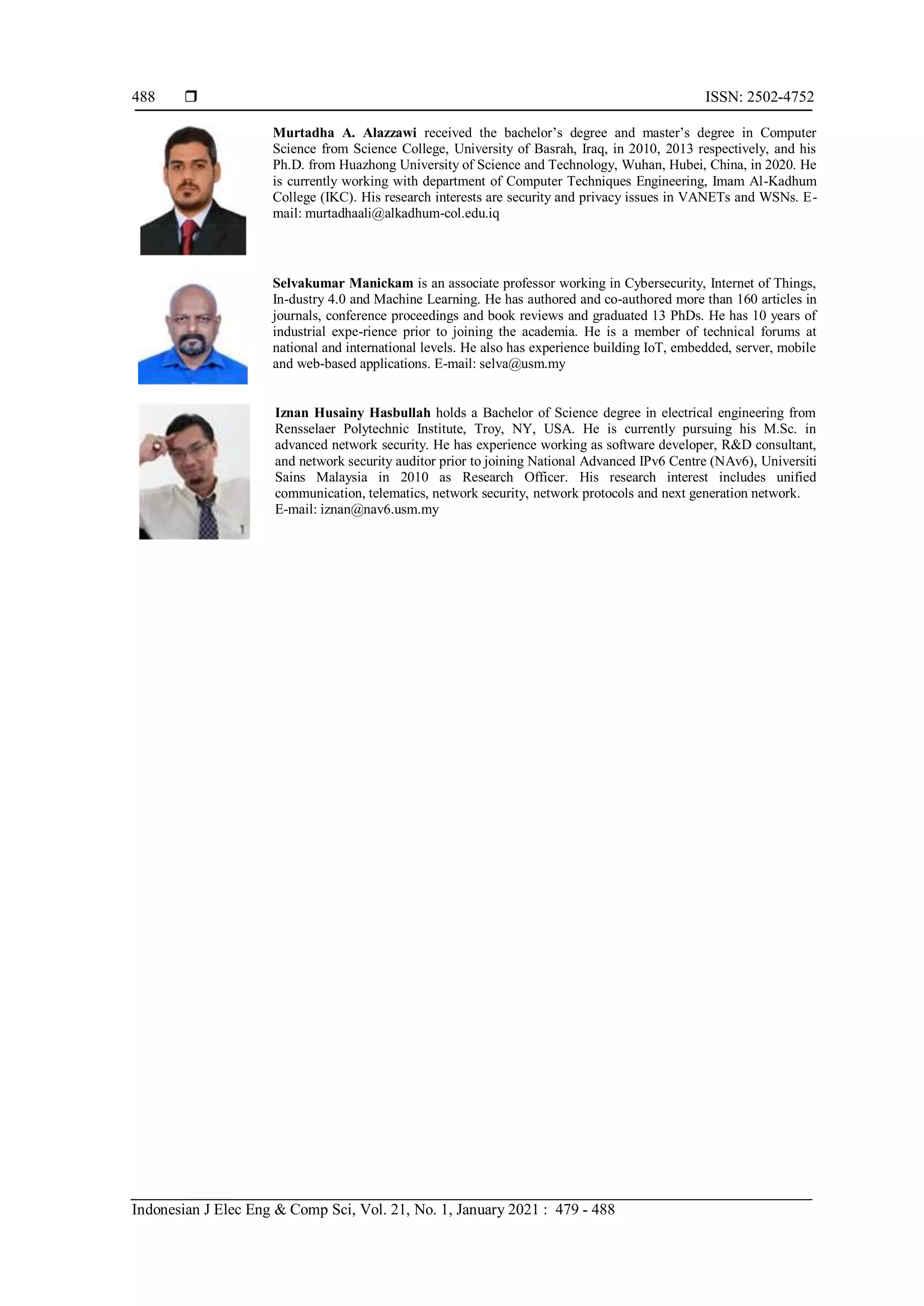  ISSN: 2502-4752
Indonesian J Elec Eng & Comp Sci, Vol. 21, No. 1, January 2021 : 479 - 488
488
Murtadha A. Alazzawi received the bachelor’s degree and master’s degree in Computer
Science from Science College, University of Basrah, Iraq, in 2010, 2013 respectively, and his
Ph.D. from Huazhong University of Science and Technology, Wuhan, Hubei, China, in 2020. He
is currently working with department of Computer Techniques Engineering, Imam Al-Kadhum
College (IKC). His research interests are security and privacy issues in VANETs and WSNs. E-
mail: murtadhaali@alkadhum-col.edu.iq
Selvakumar Manickam is an associate professor working in Cybersecurity, Internet of Things,
In-dustry 4.0 and Machine Learning. He has authored and co-authored more than 160 articles in
journals, conference proceedings and book reviews and graduated 13 PhDs. He has 10 years of
industrial expe-rience prior to joining the academia. He is a member of technical forums at
national and international levels. He also has experience building IoT, embedded, server, mobile
and web-based applications. E-mail: selva@usm.my
Iznan Husainy Hasbullah holds a Bachelor of Science degree in electrical engineering from
Rensselaer Polytechnic Institute, Troy, NY, USA. He is currently pursuing his M.Sc. in
advanced network security. He has experience working as software developer, R&D consultant,
and network security auditor prior to joining National Advanced IPv6 Centre (NAv6), Universiti
Sains Malaysia in 2010 as Research Officer. His research interest includes unified
communication, telematics, network security, network protocols and next generation network.
E-mail: iznan@nav6.usm.my
 