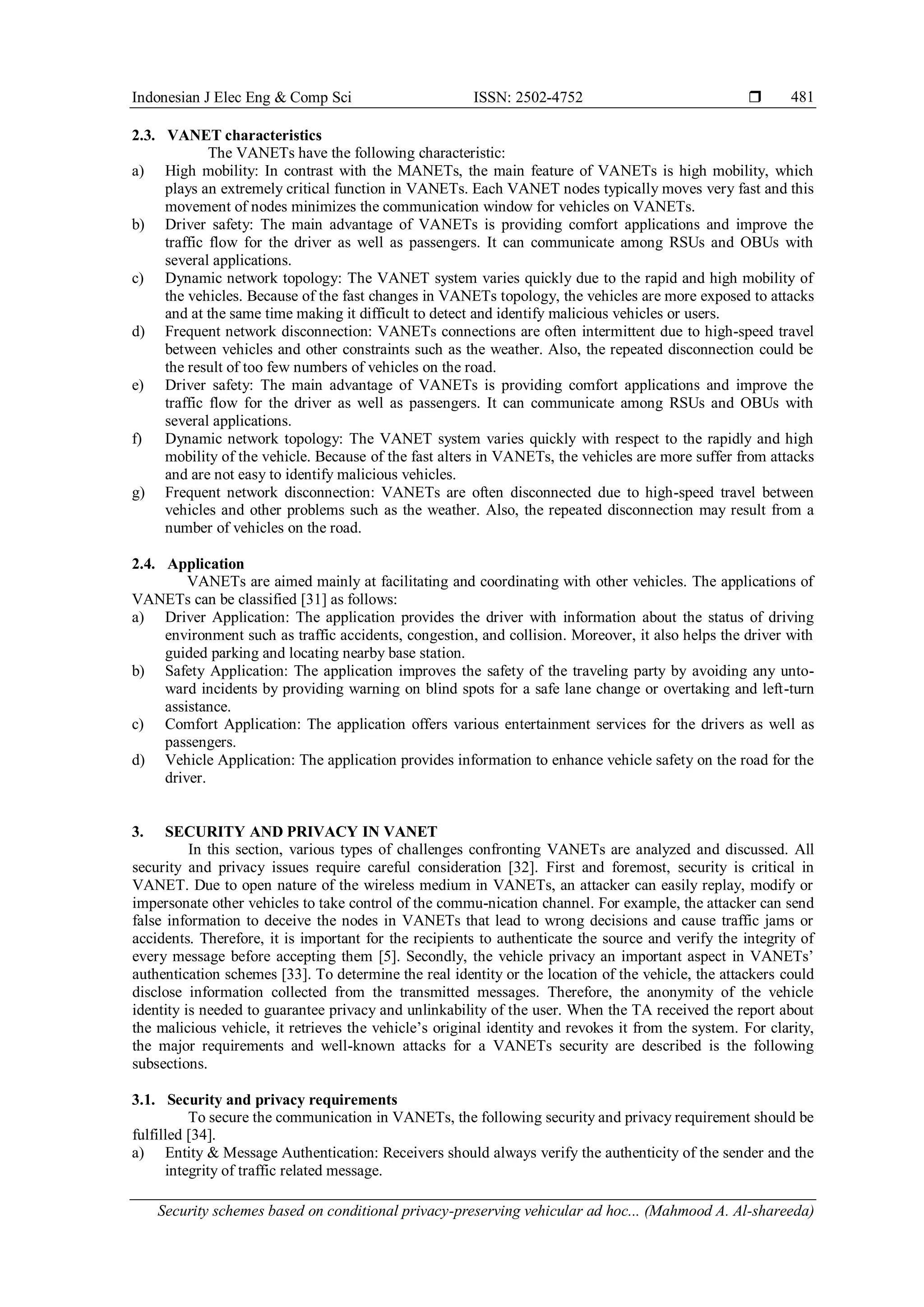 Indonesian J Elec Eng & Comp Sci ISSN: 2502-4752 
Security schemes based on conditional privacy-preserving vehicular ad hoc... (Mahmood A. Al-shareeda)
481
2.3. VANET characteristics
The VANETs have the following characteristic:
a) High mobility: In contrast with the MANETs, the main feature of VANETs is high mobility, which
plays an extremely critical function in VANETs. Each VANET nodes typically moves very fast and this
movement of nodes minimizes the communication window for vehicles on VANETs.
b) Driver safety: The main advantage of VANETs is providing comfort applications and improve the
traffic flow for the driver as well as passengers. It can communicate among RSUs and OBUs with
several applications.
c) Dynamic network topology: The VANET system varies quickly due to the rapid and high mobility of
the vehicles. Because of the fast changes in VANETs topology, the vehicles are more exposed to attacks
and at the same time making it difficult to detect and identify malicious vehicles or users.
d) Frequent network disconnection: VANETs connections are often intermittent due to high-speed travel
between vehicles and other constraints such as the weather. Also, the repeated disconnection could be
the result of too few numbers of vehicles on the road.
e) Driver safety: The main advantage of VANETs is providing comfort applications and improve the
traffic flow for the driver as well as passengers. It can communicate among RSUs and OBUs with
several applications.
f) Dynamic network topology: The VANET system varies quickly with respect to the rapidly and high
mobility of the vehicle. Because of the fast alters in VANETs, the vehicles are more suffer from attacks
and are not easy to identify malicious vehicles.
g) Frequent network disconnection: VANETs are often disconnected due to high-speed travel between
vehicles and other problems such as the weather. Also, the repeated disconnection may result from a
number of vehicles on the road.
2.4. Application
VANETs are aimed mainly at facilitating and coordinating with other vehicles. The applications of
VANETs can be classified [31] as follows:
a) Driver Application: The application provides the driver with information about the status of driving
environment such as traffic accidents, congestion, and collision. Moreover, it also helps the driver with
guided parking and locating nearby base station.
b) Safety Application: The application improves the safety of the traveling party by avoiding any unto-
ward incidents by providing warning on blind spots for a safe lane change or overtaking and left-turn
assistance.
c) Comfort Application: The application offers various entertainment services for the drivers as well as
passengers.
d) Vehicle Application: The application provides information to enhance vehicle safety on the road for the
driver.
3. SECURITY AND PRIVACY IN VANET
In this section, various types of challenges confronting VANETs are analyzed and discussed. All
security and privacy issues require careful consideration [32]. First and foremost, security is critical in
VANET. Due to open nature of the wireless medium in VANETs, an attacker can easily replay, modify or
impersonate other vehicles to take control of the commu-nication channel. For example, the attacker can send
false information to deceive the nodes in VANETs that lead to wrong decisions and cause traffic jams or
accidents. Therefore, it is important for the recipients to authenticate the source and verify the integrity of
every message before accepting them [5]. Secondly, the vehicle privacy an important aspect in VANETs’
authentication schemes [33]. To determine the real identity or the location of the vehicle, the attackers could
disclose information collected from the transmitted messages. Therefore, the anonymity of the vehicle
identity is needed to guarantee privacy and unlinkability of the user. When the TA received the report about
the malicious vehicle, it retrieves the vehicle’s original identity and revokes it from the system. For clarity,
the major requirements and well-known attacks for a VANETs security are described is the following
subsections.
3.1. Security and privacy requirements
To secure the communication in VANETs, the following security and privacy requirement should be
fulfilled [34].
a) Entity & Message Authentication: Receivers should always verify the authenticity of the sender and the
integrity of traffic related message.
 
