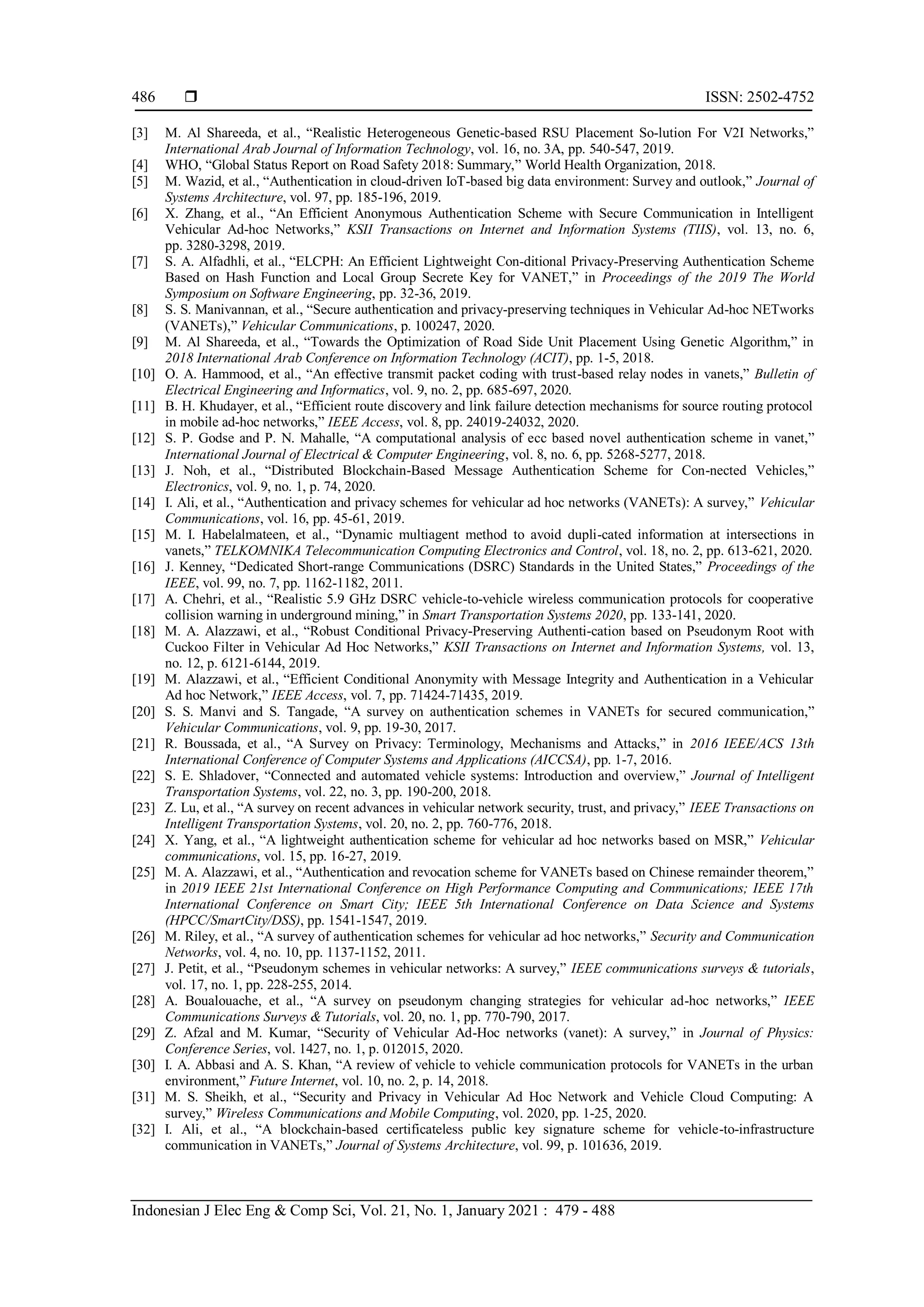  ISSN: 2502-4752
Indonesian J Elec Eng & Comp Sci, Vol. 21, No. 1, January 2021 : 479 - 488
486
[3] M. Al Shareeda, et al., “Realistic Heterogeneous Genetic-based RSU Placement So-lution For V2I Networks,”
International Arab Journal of Information Technology, vol. 16, no. 3A, pp. 540-547, 2019.
[4] WHO, “Global Status Report on Road Safety 2018: Summary,” World Health Organization, 2018.
[5] M. Wazid, et al., “Authentication in cloud-driven IoT-based big data environment: Survey and outlook,” Journal of
Systems Architecture, vol. 97, pp. 185-196, 2019.
[6] X. Zhang, et al., “An Efficient Anonymous Authentication Scheme with Secure Communication in Intelligent
Vehicular Ad-hoc Networks,” KSII Transactions on Internet and Information Systems (TIIS), vol. 13, no. 6,
pp. 3280-3298, 2019.
[7] S. A. Alfadhli, et al., “ELCPH: An Efficient Lightweight Con-ditional Privacy-Preserving Authentication Scheme
Based on Hash Function and Local Group Secrete Key for VANET,” in Proceedings of the 2019 The World
Symposium on Software Engineering, pp. 32-36, 2019.
[8] S. S. Manivannan, et al., “Secure authentication and privacy-preserving techniques in Vehicular Ad-hoc NETworks
(VANETs),” Vehicular Communications, p. 100247, 2020.
[9] M. Al Shareeda, et al., “Towards the Optimization of Road Side Unit Placement Using Genetic Algorithm,” in
2018 International Arab Conference on Information Technology (ACIT), pp. 1-5, 2018.
[10] O. A. Hammood, et al., “An effective transmit packet coding with trust-based relay nodes in vanets,” Bulletin of
Electrical Engineering and Informatics, vol. 9, no. 2, pp. 685-697, 2020.
[11] B. H. Khudayer, et al., “Efficient route discovery and link failure detection mechanisms for source routing protocol
in mobile ad-hoc networks,” IEEE Access, vol. 8, pp. 24019-24032, 2020.
[12] S. P. Godse and P. N. Mahalle, “A computational analysis of ecc based novel authentication scheme in vanet,”
International Journal of Electrical & Computer Engineering, vol. 8, no. 6, pp. 5268-5277, 2018.
[13] J. Noh, et al., “Distributed Blockchain-Based Message Authentication Scheme for Con-nected Vehicles,”
Electronics, vol. 9, no. 1, p. 74, 2020.
[14] I. Ali, et al., “Authentication and privacy schemes for vehicular ad hoc networks (VANETs): A survey,” Vehicular
Communications, vol. 16, pp. 45-61, 2019.
[15] M. I. Habelalmateen, et al., “Dynamic multiagent method to avoid dupli-cated information at intersections in
vanets,” TELKOMNIKA Telecommunication Computing Electronics and Control, vol. 18, no. 2, pp. 613-621, 2020.
[16] J. Kenney, “Dedicated Short-range Communications (DSRC) Standards in the United States,” Proceedings of the
IEEE, vol. 99, no. 7, pp. 1162-1182, 2011.
[17] A. Chehri, et al., “Realistic 5.9 GHz DSRC vehicle-to-vehicle wireless communication protocols for cooperative
collision warning in underground mining,” in Smart Transportation Systems 2020, pp. 133-141, 2020.
[18] M. A. Alazzawi, et al., “Robust Conditional Privacy-Preserving Authenti-cation based on Pseudonym Root with
Cuckoo Filter in Vehicular Ad Hoc Networks,” KSII Transactions on Internet and Information Systems, vol. 13,
no. 12, p. 6121-6144, 2019.
[19] M. Alazzawi, et al., “Efficient Conditional Anonymity with Message Integrity and Authentication in a Vehicular
Ad hoc Network,” IEEE Access, vol. 7, pp. 71424-71435, 2019.
[20] S. S. Manvi and S. Tangade, “A survey on authentication schemes in VANETs for secured communication,”
Vehicular Communications, vol. 9, pp. 19-30, 2017.
[21] R. Boussada, et al., “A Survey on Privacy: Terminology, Mechanisms and Attacks,” in 2016 IEEE/ACS 13th
International Conference of Computer Systems and Applications (AICCSA), pp. 1-7, 2016.
[22] S. E. Shladover, “Connected and automated vehicle systems: Introduction and overview,” Journal of Intelligent
Transportation Systems, vol. 22, no. 3, pp. 190-200, 2018.
[23] Z. Lu, et al., “A survey on recent advances in vehicular network security, trust, and privacy,” IEEE Transactions on
Intelligent Transportation Systems, vol. 20, no. 2, pp. 760-776, 2018.
[24] X. Yang, et al., “A lightweight authentication scheme for vehicular ad hoc networks based on MSR,” Vehicular
communications, vol. 15, pp. 16-27, 2019.
[25] M. A. Alazzawi, et al., “Authentication and revocation scheme for VANETs based on Chinese remainder theorem,”
in 2019 IEEE 21st International Conference on High Performance Computing and Communications; IEEE 17th
International Conference on Smart City; IEEE 5th International Conference on Data Science and Systems
(HPCC/SmartCity/DSS), pp. 1541-1547, 2019.
[26] M. Riley, et al., “A survey of authentication schemes for vehicular ad hoc networks,” Security and Communication
Networks, vol. 4, no. 10, pp. 1137-1152, 2011.
[27] J. Petit, et al., “Pseudonym schemes in vehicular networks: A survey,” IEEE communications surveys & tutorials,
vol. 17, no. 1, pp. 228-255, 2014.
[28] A. Boualouache, et al., “A survey on pseudonym changing strategies for vehicular ad-hoc networks,” IEEE
Communications Surveys & Tutorials, vol. 20, no. 1, pp. 770-790, 2017.
[29] Z. Afzal and M. Kumar, “Security of Vehicular Ad-Hoc networks (vanet): A survey,” in Journal of Physics:
Conference Series, vol. 1427, no. 1, p. 012015, 2020.
[30] I. A. Abbasi and A. S. Khan, “A review of vehicle to vehicle communication protocols for VANETs in the urban
environment,” Future Internet, vol. 10, no. 2, p. 14, 2018.
[31] M. S. Sheikh, et al., “Security and Privacy in Vehicular Ad Hoc Network and Vehicle Cloud Computing: A
survey,” Wireless Communications and Mobile Computing, vol. 2020, pp. 1-25, 2020.
[32] I. Ali, et al., “A blockchain-based certificateless public key signature scheme for vehicle-to-infrastructure
communication in VANETs,” Journal of Systems Architecture, vol. 99, p. 101636, 2019.
 