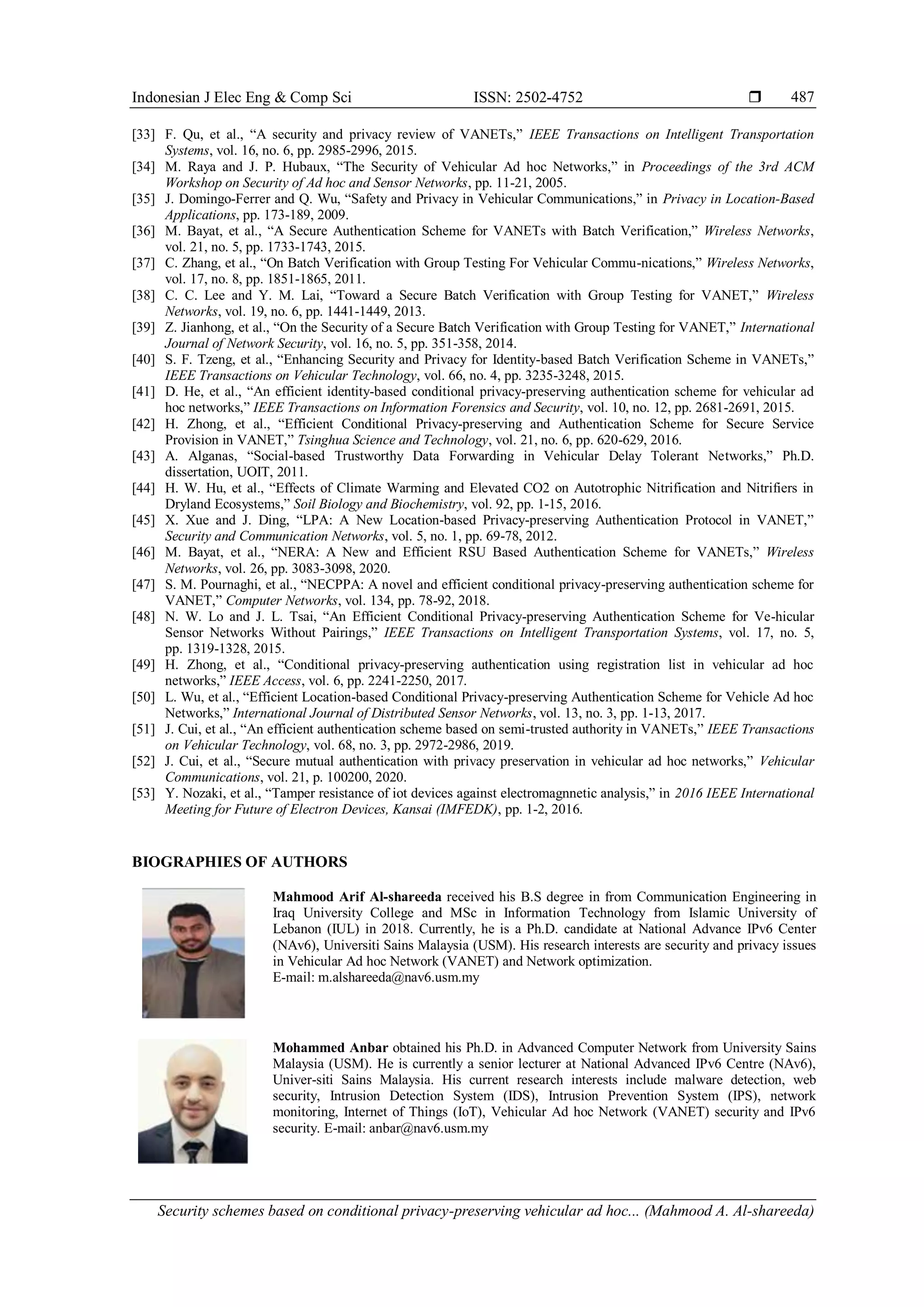 Indonesian J Elec Eng & Comp Sci ISSN: 2502-4752 
Security schemes based on conditional privacy-preserving vehicular ad hoc... (Mahmood A. Al-shareeda)
487
[33] F. Qu, et al., “A security and privacy review of VANETs,” IEEE Transactions on Intelligent Transportation
Systems, vol. 16, no. 6, pp. 2985-2996, 2015.
[34] M. Raya and J. P. Hubaux, “The Security of Vehicular Ad hoc Networks,” in Proceedings of the 3rd ACM
Workshop on Security of Ad hoc and Sensor Networks, pp. 11-21, 2005.
[35] J. Domingo-Ferrer and Q. Wu, “Safety and Privacy in Vehicular Communications,” in Privacy in Location-Based
Applications, pp. 173-189, 2009.
[36] M. Bayat, et al., “A Secure Authentication Scheme for VANETs with Batch Verification,” Wireless Networks,
vol. 21, no. 5, pp. 1733-1743, 2015.
[37] C. Zhang, et al., “On Batch Verification with Group Testing For Vehicular Commu-nications,” Wireless Networks,
vol. 17, no. 8, pp. 1851-1865, 2011.
[38] C. C. Lee and Y. M. Lai, “Toward a Secure Batch Verification with Group Testing for VANET,” Wireless
Networks, vol. 19, no. 6, pp. 1441-1449, 2013.
[39] Z. Jianhong, et al., “On the Security of a Secure Batch Verification with Group Testing for VANET,” International
Journal of Network Security, vol. 16, no. 5, pp. 351-358, 2014.
[40] S. F. Tzeng, et al., “Enhancing Security and Privacy for Identity-based Batch Verification Scheme in VANETs,”
IEEE Transactions on Vehicular Technology, vol. 66, no. 4, pp. 3235-3248, 2015.
[41] D. He, et al., “An efficient identity-based conditional privacy-preserving authentication scheme for vehicular ad
hoc networks,” IEEE Transactions on Information Forensics and Security, vol. 10, no. 12, pp. 2681-2691, 2015.
[42] H. Zhong, et al., “Efficient Conditional Privacy-preserving and Authentication Scheme for Secure Service
Provision in VANET,” Tsinghua Science and Technology, vol. 21, no. 6, pp. 620-629, 2016.
[43] A. Alganas, “Social-based Trustworthy Data Forwarding in Vehicular Delay Tolerant Networks,” Ph.D.
dissertation, UOIT, 2011.
[44] H. W. Hu, et al., “Effects of Climate Warming and Elevated CO2 on Autotrophic Nitrification and Nitrifiers in
Dryland Ecosystems,” Soil Biology and Biochemistry, vol. 92, pp. 1-15, 2016.
[45] X. Xue and J. Ding, “LPA: A New Location-based Privacy-preserving Authentication Protocol in VANET,”
Security and Communication Networks, vol. 5, no. 1, pp. 69-78, 2012.
[46] M. Bayat, et al., “NERA: A New and Efficient RSU Based Authentication Scheme for VANETs,” Wireless
Networks, vol. 26, pp. 3083-3098, 2020.
[47] S. M. Pournaghi, et al., “NECPPA: A novel and efficient conditional privacy-preserving authentication scheme for
VANET,” Computer Networks, vol. 134, pp. 78-92, 2018.
[48] N. W. Lo and J. L. Tsai, “An Efficient Conditional Privacy-preserving Authentication Scheme for Ve-hicular
Sensor Networks Without Pairings,” IEEE Transactions on Intelligent Transportation Systems, vol. 17, no. 5,
pp. 1319-1328, 2015.
[49] H. Zhong, et al., “Conditional privacy-preserving authentication using registration list in vehicular ad hoc
networks,” IEEE Access, vol. 6, pp. 2241-2250, 2017.
[50] L. Wu, et al., “Efficient Location-based Conditional Privacy-preserving Authentication Scheme for Vehicle Ad hoc
Networks,” International Journal of Distributed Sensor Networks, vol. 13, no. 3, pp. 1-13, 2017.
[51] J. Cui, et al., “An efficient authentication scheme based on semi-trusted authority in VANETs,” IEEE Transactions
on Vehicular Technology, vol. 68, no. 3, pp. 2972-2986, 2019.
[52] J. Cui, et al., “Secure mutual authentication with privacy preservation in vehicular ad hoc networks,” Vehicular
Communications, vol. 21, p. 100200, 2020.
[53] Y. Nozaki, et al., “Tamper resistance of iot devices against electromagnnetic analysis,” in 2016 IEEE International
Meeting for Future of Electron Devices, Kansai (IMFEDK), pp. 1-2, 2016.
BIOGRAPHIES OF AUTHORS
Mahmood Arif Al-shareeda received his B.S degree in from Communication Engineering in
Iraq University College and MSc in Information Technology from Islamic University of
Lebanon (IUL) in 2018. Currently, he is a Ph.D. candidate at National Advance IPv6 Center
(NAv6), Universiti Sains Malaysia (USM). His research interests are security and privacy issues
in Vehicular Ad hoc Network (VANET) and Network optimization.
E-mail: m.alshareeda@nav6.usm.my
Mohammed Anbar obtained his Ph.D. in Advanced Computer Network from University Sains
Malaysia (USM). He is currently a senior lecturer at National Advanced IPv6 Centre (NAv6),
Univer-siti Sains Malaysia. His current research interests include malware detection, web
security, Intrusion Detection System (IDS), Intrusion Prevention System (IPS), network
monitoring, Internet of Things (IoT), Vehicular Ad hoc Network (VANET) security and IPv6
security. E-mail: anbar@nav6.usm.my
 