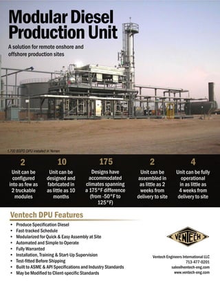 Ventech DPU Features
•	 Produce Specification Diesel
•	 Fast-tracked Schedule
•	 Modularized for Quick & Easy Assembly at Site
•	 Automated and Simple to Operate
•	 Fully Warranted
•	 Installation, Training & Start-Up Supervision
•	 Test-fitted Before Shipping
•	 Built to ASME & API Specifications and Industry Standards
•	 May be Modified to Client-specific Standards
ModularDiesel
ProductionUnit
175
Designs have
accommodated
climates spanning
a 175°F difference
(from -50°F to
125°F)
Unit can be
designed and
fabricated in
as little as 10
months
10
Unit can be
configured
into as few as
2 truckable
modules
2
Unit can be
assembled in
as little as 2
weeks from
delivery to site
4
1,700 BSPD DPU installed in Yemen
Unit can be fully
operational
in as little as
4 weeks from
delivery to site
Ventech Engineers International LLC
713-477-0201
sales@ventech-eng.com
www.ventech-eng.com
2
A solution for remote onshore and
offshore production sites
 