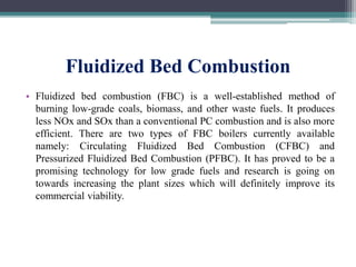 Fluidized Bed Combustion
• Fluidized bed combustion (FBC) is a well-established method of
burning low-grade coals, biomass, and other waste fuels. It produces
less NOx and SOx than a conventional PC combustion and is also more
efficient. There are two types of FBC boilers currently available
namely: Circulating Fluidized Bed Combustion (CFBC) and
Pressurized Fluidized Bed Combustion (PFBC). It has proved to be a
promising technology for low grade fuels and research is going on
towards increasing the plant sizes which will definitely improve its
commercial viability.
 