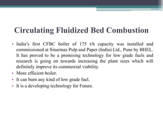 Circulating Fluidized Bed Combustion
• India’s first CFBC boiler of 175 t/h capacity was installed and
commissioned at Sinarmas Pulp and Paper (India) Ltd., Pune by BHEL.
It has proved to be a promising technology for low grade fuels and
research is going on towards increasing the plant sizes which will
definitely improve its commercial viability.
• More efficient boiler.
• It can burn any kind of low grade fuel.
• It is a developing technology for Future.
 