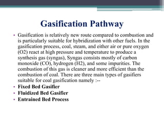 Gasification Pathway
• Gasification is relatively new route compared to combustion and
is particularly suitable for hybridization with other fuels. In the
gasification process, coal, steam, and either air or pure oxygen
(O2) react at high pressure and temperature to produce a
synthesis gas (syngas), Syngas consists mostly of carbon
monoxide (CO), hydrogen (H2), and some impurities. The
combustion of this gas is cleaner and more efficient than the
combustion of coal. There are three main types of gasifiers
suitable for coal gasification namely :--
• Fixed Bed Gasifier
• Fluidized Bed Gasifier
• Entrained Bed Process
 