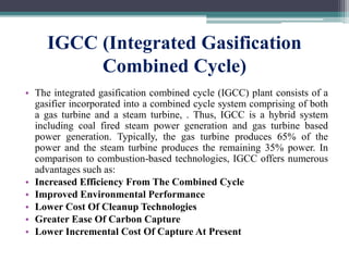 IGCC (Integrated Gasification
Combined Cycle)
• The integrated gasification combined cycle (IGCC) plant consists of a
gasifier incorporated into a combined cycle system comprising of both
a gas turbine and a steam turbine, . Thus, IGCC is a hybrid system
including coal fired steam power generation and gas turbine based
power generation. Typically, the gas turbine produces 65% of the
power and the steam turbine produces the remaining 35% power. In
comparison to combustion-based technologies, IGCC offers numerous
advantages such as:
• Increased Efficiency From The Combined Cycle
• Improved Environmental Performance
• Lower Cost Of Cleanup Technologies
• Greater Ease Of Carbon Capture
• Lower Incremental Cost Of Capture At Present
 